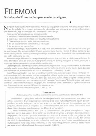 Filemom
Sozinho, não! E preciso dois para mudar paradigmas
----------------------------------------------------------------------------------------------- $
N
inguém muda sozinho. Nem você nem eu. Nem o seu cônjuge nem o seu filho. Nem o seu discípulo nem o
seu díscipulador. Se as pessoas ao nosso redor não mudam para nós, apesar de nossas melhores inten­
ções de mudança, logo estaremos de volta à nossa velha forma de agir.
Cinco passos* para mudanças que permanecem são:
1. Identificar claramente uma área na qual queremos mudar.
2. Desenvolver convicção divina ao ouvir Deus falar em sua Palavra.
3. Discernir impedimentos sérios, internos ou externos.
4. Ter um encontro divino, com ministração em oração.
5. Ter um plano e um companheiro.
Onésimo não conseguia mudar sozinho. Não podia viver plenamente livre em Cristo sem restituir o mal que
fez para Filemom, Mas sem um mediador (Paulo), nem conseguiria chegar a Filemom devido ao grande mal que
havia causado para ele. Mesmo que conseguisse chegar a Filemom, ainda dependia de mudanças em Filemom
para poder recomeçar a sua vida.
Ao mesmo tempo, Filemom não conseguiria viver plenamente livre em Cristo se não tratasse a Onésimo de
forma diferente de antes. Ele precisava mudar profundamente por dentro para superar as feridas, decepções e
perdas que havia experimentado em sua relação com Onésimo.
Cada um precisava do outro para viver a plenitude dos propósitos de Deus para as suas vidas. Paulo, como
mediador, mentor e conselheiro, ajudou cada um a entender de forma diferente a si mesmo e o outro. Dois são
bem melhor que um, e um cordão de três dobras não se rebenta facilmente (Ec 4.9-12),
E você7 Com qual dos três você mais se identifica7 Com Onésimo, que precisava de perdão e tinha que res­
titu ir um mal que fez? Com Filemom, que precisava perdoar e liberar alguém que o feriu para recomeçar a sua
vida de forma diferente7 Ou com Paulo, uma ponte para ajudar dois outros amados a superar conflitos e dores
e retomar o relacionamento como companheiros e até “escudeiros” um do outro7 Pode até ser que você não se
identifique tanto com nenhum desses três papéis, mas percebe que precisa de mudanças significativas em sua
vida. Procure outros para acompanhá-lo nos cinco passos acima.
* Para mais informações sobre os cinco passos, cf. med. Tg 1.5-8.
T e x t o - c h a v e
Portanto, se você me considera companheiro, receba-o corno recebería a mim. (Fm 17]
“Companheiro” - que palavra profunda. Quantas pessoas não têm companheiros, mas apenas têm
colegas ou membros de um pequeno grupo, equipe ou igreja. O que é um companheiro7 É alguém que com­
partilha a sua visão, se importa com ela, mas se importa com você ainda mais. O companheiro ouve, faz
perguntas, oferece opções, é sinergético. Está firme com você nos altos e nos baixos, sabe celebrar, sabe
chorar. Não o abandona quando as coisas são difíceis. É um “escudeiro”.
"... receba-o como receberia a mim”. (Fm 17). Companheirismo contagiante e multiplicador. Compa­
nheirismo que se abre ao invés de se fechar, que se estende em vez de se proteger. A pessoa assim en­
xerga potencial e se arrisca para que o outro se sinta realizado. E entende o valor que ganhou na vida
da outra pessoa e está disposto a usar isso para acrescentar valor ao outro. Neste caso, há dois talentos
(M t 25.15,17), dois indivíduos: separados e afastados. Juntá-los é um “risco”, mas o potencial disso para a
multiplicação no Reino vale a pena. Sem dúvida, ao final Paulo ouviu palavras de afirmação do seu Mestre
por haver se arriscado em favor de dois amigos seus (M t 25.22-23).
 