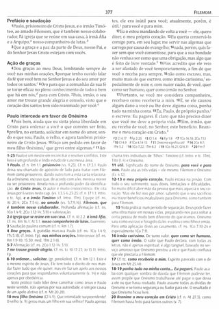 377 FlLEMOM
Prefácio e saudação
1 Paulo, prisioneiro de Cristo Jesus, e o irm ão T im ó ­
teo, ao am ado Filem om , que é tam bém nosso colabo­
rador, 2à igreja que se reúne em sua casa, à irm ã Áfia
e a A rquipo,0 nosso com panheiro de lutas,*
3Que a graça e a paz da parte de Deus, nosso Pai, e
do Senhor Jesus Cristo estejam com vocês.
Ação de graças
4Dou graças ao m eu Deus, lem brando sem pre de
você nas m inhas orações, 5porque tenho ouvido falar
da fé que você tem no Senhor Jesus e do seu am or por
todos os santos.c 60ro para que a com unhão da sua fé
se torne eficaz no pleno conhecim ento de todo o bem
que há em n ó s / para com Cristo. 7Pois, irm ão, o seu
am or me trouxe grande alegria e consolo, visto que o
coração dos santos tem sido reanim ado por vocêT
Paulo intercede em favor de Onésimo
8Pois bem , ainda que eu sinta plena liberdade em
Cristo para ordenar a você o que convém ser feito,
9prefiro, no entanto, solicitar em nom e do amor, sen­
do o que sou, Paulo, o velho, e agora tam bém prisio­
neiro de Cristo Jesus. 10 Faço um pedido em favor de
m eu filho O n é s im o / que gerei entre algem as.5 H A n -
1-25 Paulo é um mestre em reconciliar e resolver conflitos. Este
livro é um profundo e lindo estudo de caso nessa área.
1 Paulo. cf. n. Rm 1.1. prisioneiro (vs. 9,23). Cf. n. Ef 3.1. Paulo
deixa seu chamado de apóstolo de lado para tratar com File­
mom como prisioneiro, dando outro tom a esta carta relaciona­
da a Onésimo, escravo que. de acordo com a lei, merecia morrer
ou ser prisioneiro. Revela-nos o profundo poder da identifica­
ção. de Cristo Jesus. O autor é muito cristocêntrico. Ele cita
Jesus por 6 vezes neste cap. (vs. 1,3.5-6,23-25; cf. n. Ef 1.1; Intro.
e tc. Ap). e o irmão Timóteo (cf. Intro. ITm). Equipe (cf. ns.
At 20.A; 2Co 7.5-6). ao am ado (vs. 5.7,9,16). Filemom, que
é também nosso colaborador. Profunda afirmação (cf. ns.
ICo 1.4-9; 2Co 1.12-14; 3.9) e valorização.
2 ò igreja que se reúne em sua casa. Cf. n. At 2.2. ò irmã Áfia.
Cf. ns. Rm 16.1; At 5.1. nosso companheiro de lutas. Guerreiro.
3 Saudação paulina comum (cf. n. Rm 1.7).
4 Dou graças. A gratidão marcava Paulo (cf. ns, 1Co 1.4-9;
ITs 5.18; cf. Intro. Fp). nas minhas orações. Intercessor (cf. ns
Rm 1.9-10; 15.30; med. ITm 2.1-8).
5-7 Afirmação (cf. ns. 2Co 1.12-14; 3.9).
7 me trouxe grande alegria. Cf. ns. tc 10.17-25; Jo 15.11; Intro.
FP-
8-10 ordenar... solicitar, (gr. parakaleo). Cf. n Rm 12.1. Este e
o mesmo espírito de Jesus. Ele tem todo o direito de nos man­
dar fazer tudo que ele quiser, mas ele faz um apelo aos nossos
corações para que respondamos voluntariam ente (v. 14) e não
apenas por obediência.
Nota prática: todo líder deve caminhar como Jesus e Paulo
neste sentido, não apenas por sua autoridade, e sim por causa
de um apelo afetivo (cf. n. M t 20.28).
10 meu filho Onésimo (Cl 4.9). Que intim idade surpreendente!
O velho (v. 9) gerou mais um filho em sua velhice! Paulo apenas
tes, ele era in útil para você; atualm ente, porém , é
útil, 1para você e para m im .
12 Eu o estou m andando de volta a você — ele, quero
dizer, o meu próprio coração. 13Eu queria conservá-lo
comigo para, em seu lugar, me servir nas algemas que
carrego por causa do evangelho; I4nada, porém, quis fa­
zer sem que você consentisse, para que a sua bondade
não venha a ser como que um a obrigação, mas algo que
é feito de livre vontade.* 15Poís acredito que ele veio
a ser afastado de você tem porariam ente, a fim de que
você o receba para sempre, l6não como escravo, mas,
m uito mais do que escravo, como irm ão caríssimo,1es­
pecialm ente de m im e, com m aior razão, de você, quer
como ser humano, quer como irm ão no Senhor.
17 Portanto, se você m e considera com panheiro,
receba-o com o receberia a m im . 18 E, se ele causou
algum dano a você ou lhe deve algum a coisa, ponha
tudo na m inha conta. 19Eu, Paulo, de próprio punho,7
o escrevo: Eu pagarei. É claro que não preciso dizer
que você m e deve a própria vida. 20Sim, irm ão, que
eu receba de você, no Senhor, este benefício. R eani­
m e o m eu coração em C risto /'
°2 Cl 4.17 ^Fp 2.25 <5 0 1 .4 ^6 Fp 1.9 <7 ICo 16.18; 2Co 7.13
0 Cl 4.9 9 IC o 4.14-15 111 Onésimo significa útil *1 4 2 0 0 9 .7 ;
1Pe5.2 '1 6 IC o 7.22; ITm 6.2 719 ICo 16.21; Gl 6.11 *2 0 Fm 7
chama três indivíduos de “filhos": Timóteo (cf. Intro. e tc. ITm),
Tito (1.4) e Onésimo.
11 útil. Significado do nome de Onésimo. para você e para
mim. Paulo ata as três vidas - ele mesmo, Filemom e Onésimo
(Er 4.12).
12-13 o meu próprio coração. Paulo estava na prisão. Com
todo o seu sofrimento, suas dores, limitações e dificuldades,
foi muito difícil abrir mão da pessoa que mais aquecia o seu co­
ração. Mas ele fez isso por amor, sabendo que o seu sacrifício
iria trazer benefícios incalculáveis para Onésimo, como também
para Filemom.
15 Nota prática: num período de separação, Deus pode fazer
uma obra maior em nossas vidas, preparando-nos para voltar a
certa pessoa de modo bem diferente do que éramos. Onésimo
saiu como escravo e foragido da lei; e voltou como filho e irmão.
Para uma aplicação disso ao casamento, cf. ns. 1Co 7.10-24 e
espedalmente ICo 7.11.
16 irmão caríssimo. De sumo valor quer como ser humano,
quer como irmão. O valor que Paulo declara, com todas as
letras, não é apenas espiritual; é algo tangível, baseado no ser­
viço amoroso que Onésimo prestou a ele e que Pauio confiava
que ele prestaria a Filemom.
17 Cf. tc. como receberia a mim. Espírito parecido com o de
Jesus em M t 25.40.
18-19 ponha tudo na minha conta... Eu pagarei. Paulo aca­
ba com qualquer sombra de dúvida que Filemom pudesse ter,
assim propõe que Onésimo trabalhasse até pagar o que devia
a ele ou que havia roubado. Paulo assume todas as dívidas de
Onésimo e se torna segurança ou fiador para ele. O resultado é
que Onésimo ficou livre.
20 Reanime o meu coração em Cristo (cf. n. At 27.3). como
Filemom havia feito para tantos outros (v. 7).
 