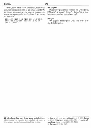 FILEMOM 378
21Certo, como estou, da sua obediência, eu escrevo a
você, sabendo que fará mais do que estou pedindo. 22 E,
ao mesmo tempo, prepare-m e tam bém pousada, pois
espero que, por m eio das orações de vocês, eu lhes se­
rei restituído/
'2 2 Fp 1.24-25 ™23 Cl 1.7; 4.12 "2 4 At 12.12,25; 13.13; 15.37-39;
Cl 4.10 "A t 19.29; 27.2;Cl 4.10 PCI 4.14; 2Tm 4.10 PCI 4.14;
2 T m 4 .ll "25 Gl 6.18
Saudações
23Epafras,m prisioneiro comigo, em Cristo Jesus,
24Marcos,n A ristarco,0 D em asp e Lucas,q meus cola­
boradores, m andam saudações a você.
Bênção
25A graça do Senhor Jesus Cristo seja com o espí­
rito de todos v o c ê s /
21 sabendo que fa rá mais do que estou pedindo. O amor 24 Marcos (cf. Intro. Mc). Aristarco (cf. n. Cl 3.10) Demos
não se satisfaz em responder às necessidades de outros ou (cf. 2Tm 4,10). Lucas. O amado médico (2Tm 4.11). meus cola-
seus pedidos: quer ir além, amando de forma formosa. boradores. Equipe (cf. ns. At 20.4; 2Co 7.5-6).
25 A graça... Cf. n. ICo 16.23.
 