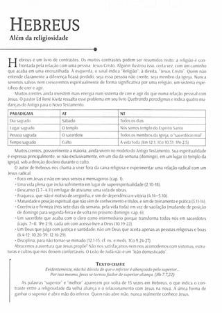 Hebreus
Além da religiosidade
---------------------------------- •
Hebreus é um livro de contrastes. Os muitos contrastes podem ser resumidos nisto: a religião é con­
frontada pela relação com uma pessoa: Jesus Cristo. Alguém ilustrou isso, certa vez, com um caminho
que acaba em uma encruzilhada. A esquerda, o sinal indica “ Religião'’; à direita, “Jesus Cristo”. Quem não
entende claramente a diferença ficará perdido, seja essa pessoa não crente, seja membro da Igreja. Nunca
seremos salvos nem cresceremos espiritualm ente de forma significativa por uma religião, um sistema espe­
cifico de crer e agir.
Muitos crentes ainda investem mais energia num sistema de crer e agir do que numa relação pessoal com
Jesus. O pastor Ed René Kivitz ressalta esse problema em seu livro Quebrando paradigmas e indica quatro mu­
danças do Antigo para o Novo Testamento.
PARADIGMA AT NT
Dia sagrado Sábado Todos os dias
Lugar sagrado 0 templo Nós somos templo do Espírito Santo
Pessoa sagrada 0 sacerdote Todos os membros da Igreja, o “sacerdócio real”
Tempo sagrado Culto A vida toda (Rm 12.1; ICo 10.31: 1Pe 2.5)
Muitos crentes, possivelmente a maioria, ainda vivem no modelo do Antigo Testamento. Sua espiritualidade
é expressa principalmente, se não exclusivamente, em um dia da semana (domingo), em um lugar (o templo da
igreja), sob a direção do clero durante o culto.
O autor de Hebreus nos chama a viver fora da caixa religiosa e experimentar uma relação radical com um
Jesus radical.
• Foco em Jesus e não em seus servos e mensageiros (cap. 1).
• Uma vida plena que inclui sofrim ento em lugar de superespiritualidade (2.10-18).
• Descanso (3.7-4.11) em lugar de ativismo; uma vida de obras.
• Fraqueza, que não é motivo de vergonha, e sim de dependência e vitória (4.14-5.10).
• Maturidade e posição espiritual, que não vêm de conhecimento e títulos, e sim de treinamento e prática (5.11-14).
• Coerência e firmeza (nos sete dias da semana, pela vida toda) em vez de vacilação (mudando de posição
de domingo para segunda-feira e de volta no próximo domingo; cap. 6).
• Um sacerdote que acaba com o clero como intermediário porque transforma todos nós em sacerdotes
(caps. 7-8:1 Pe 2.9), cada um com acesso livre a Deus (10.19-22).
• Um Deus que julga com justiça e santidade; não um Deus que aceita apenas as pessoas religiosas e boas
(6.4-12: 10.26-39: 12.16-29).
• Disciplina, para não tornar-se mimado (12.1-15; cf. ns. e meds. 1Co 9.24-27).
Abracemos a aventura que Jesus propõe! Não nos satisfaçamos nem nos acomodemos com sistemas, estru­
turas e cultos que nos deixem confortáveis. O Leão de Judá não é um “leão domesticado”.
Texto-chave
Evidentemente, não há dúvida de que o inferior é abençoado pelo superior...
Por isso mesmo,Jesus se tornoufiador de superior aliança. (Hb 7.7,22)
As palavras “superior” e "m elhor” aparecem por volta de 15 vezes em Hebreus, o que indica o con­
traste entre a religiosidade da velha aliança e o relacionamento com Jesus na nova. A única form a de
ganhar o superior é abrir mão do inferior. Quem não abre mão, nunca realmente conhece Jesus.
 