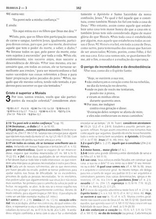 Hebreus 2 — 3 382
13 E outra vez:
"Eu porei nele a m inha confiança.”0
E ainda:
"Eis aqui estou eu e os filhos que Deus m e deu.”p
rtVisto, pois, que os filhos têm participação com um
de carne e sangue, tam bém Jesus, igualm ente, partici­
pou dessas coisas, para que, por sua m orte, destruísse
aquele que tem o poder da m orte, a saber, o diabo,q
I5e livrasse todos os que, pelo pavor da m orte, esta­
vam sujeitos à escravidão'" por toda a vida. 16Poís ele,
evidentem ente, não socorre anjos, mas socorre a
descendência de Abraão. i?Por isso m esm o, era ne­
cessário que, em todas as coisas, ele se tornasse se­
m elhante aos irm ãos,5 para ser m isericordioso e fiel
sum o sacerdote nas coisas referentes a Deus e para
fazer propiciação pelos pecados do p o vo / 18Pois, na­
quilo que ele mesmo sofreu, tendo sido tentado, é po­
deroso para socorrer os que são tentados."
Cristo é superior a Moisés
3
Por isso, santos irm ãos, vocês que são p artici­
pantes da vocação celestial,“ considerem aten-
02.13 Is 8.17 Pis 8.18 42.14 1Tm 1.10; IJo 3.8 f 2.15Rm 8.15
«2.17 Rm 8.3; Fp 2.7 <1Jo2.2 "2.18 Hb 4.15-16 "3.1 Fp 3.14;
2Tm 1.9 *H b 4.14 <3.2 Nm 12.7
tam ente o Apóstolo e Sumo Sacerdote da nossa
confissão, Jesus,b 2o qual é fiel àquele que o consti­
tuiu, como tam bém Moisés foi fiel em toda a casa de
D e u s / 3 No entanto, assim como aquele que estabe­
lece um a casa tem m aior honra do que a casa em si,
tam bém Jesus tem sido considerado digno de m aior
glória do que Moisés. 4Pois toda casa é estabelecida
por alguém , mas aquele que estabeleceu todas as coi­
sas é Deus. 5E Moisés era fiel, em toda a casa de Deus,
como servo, para testem unho das coisas que haviam
de ser anunciadas; 6Cristo, porém , como Filho, é fiel
em sua casa. Esta casa somos nós, se guardarm os fir­
me, até o fim, a ousadia e a exultação da esperança.
O perigo da incredulidade e da desobediência
7Por isso, como diz o Espírito Santo:
"Hoje, se ouvirem a sua voz,
8 não endureçam o coração com o foi na rebelião,
no dia da tentação no deserto,
9 onde os pais de vocês me tentaram ,
pondo-m e à prova,
e viram as m inhas obras
durante quarenta anos.
10 Por isso, m e indignei
contra essa geração e disse:
‘0 coração deles sem pre se afasta de m im ;
e eles não conheceram os meus caminhos.'
2.13 “Eu porei nele a minha confiança.” (cap. 11).
2.14 Destruísse... o diabo (cf. n. Jo 10.10).
2.15 pelo pavor... estavam sujeitos à escravidão. O medo escra­
viza (cf ns. 2Tm 1.7; 1Pe 5.7-8). Satanás não consegue parar alguém
que não tem mais medo da morte (cf. ns. Fp 1.21; Hb 11.35-38). Com
essas pessoas ele perdeu sua maior ameaça e arma.
2.17 em todas as coisas, ele se tomasse semelhante aos ir­
mãos. Incluindo em nossas fraquezas e tentações (cf. n. 4.15).
para ser misericordioso. Quem se esquece de ser misericor­
dioso, esquece que recebeu misericórdia (cf. ns. M t 6.14-15;
19.22-35). e fiel. Estas duas qualidades de ser misericordioso
e fiel devem marcar todo líder e todo intercessor, os que esten­
dem uma mão para as pessoas necessitadas e outra para Deus.
2.18 Cada um de nossos sofrimentos, até os que merecemos
por haver pecado ou errado, podem se tornar poderosos para
ajudar outros nas horas de dificuldade. Se os escondemos,
privamos de ajuda as pessoas necessitadas. Se os revelamos,
elas podem saber que alguém entende sua situação e não estão
mais sozinhas. No primeiro caso o caminho da salvação pode se
fechar: no segundo, se abrir. Ai de nós se o nosso orgulho nos
leva a nos proteger e consequentemente contribui, mesmo de
modo indireto, para alguém tropeçar (M t 18.6). O paradigma de
como ser um líder exemplar mudou (cf. Intro.).
3.1 santos (cf. n. 2.11). irmãos (cf. ns. 1.5,14). vocação celes­
tial. Vocação dupla: alinhar-nos com o ceu, do qual somos cida­
dãos, e representar o céu e o Reino de Deus para os terrestres,
cidadãos da terra (cf. ns. Jo 17.11.14-16.18; 2Co 5.20). ‘A verda­
deira religião confronta a terra com o céu e faz a eternidade
encostar-se ao te m po / (A. W. Tozer). considerem atentam en­
te (10.24; 12.2; cf. n. 2.8-9), Estudem o assunto, pensem; pes­
quisem, reflitam. Porque assim crescemos e nos tornamos mais
como aquele que seguimos. Quando eie enche nosso horizonte,
todo o resto se torna bem secundário, o Apóstolo. O Enviado
(cf. n. Jo 17.18). Jesus (cf. tc. Hb; Intro. Ap).
3.2 o qual é fie l (v. 5: 2.17). àquele que o constituiu (2Tm 2.4).
Moisés.
3.3 maior honra... maior glória (cf tc ).
3.5-6 Existe uma grande diferença entre identidade de servo e
de filho (cf. n. M t 11.11).
3.6 sua casa. Seus esforços estão focados em construir qual
casa. a sua ou a dele? O seu reino ou o dele? O seu ministé­
rio ou o dele? A qual casa somos nós (cf. n, M t 16.18). Jesus
é o arquiteto e construtor geral. Ao mesmo tempo, ele delega
para nós a tarefa de seguir seu padrão (8.5) e ser arquitetos e
construtores juniores (nas várias denominações, igrejas e mi­
nistérios). Cf. ns. ICo 3.9-11. se guardamos firm e (cf. n. 2.1).
ousadia (cf. ns. 2Tm 1.7). esperança (6.15.18-19; 7.19; 10.23;
11.1; cf. ns. Rm 8.24-25: Cl 1.27).
3.7 O início da segunda advertência neste livro (cf. n. 2.1-4). o
Espírito Santo (2.4; 6.4; 9.8; 10.15: cf. n. At 1.2: Intro. At). Eioje,
se ouvirem a sua voz (v. 15: cf. n. 4.7). M uitos crentes geral­
mente não ouvem a voz de Deus (cf. ns. M t 13.12-18). Quem tem
ouvidos, que aprenda ouvir (cf. n. M t 11.15)! Para crescer em sua
habilidade de ouvir Deus, cf. med. Jo 5.19-20.30.
3.8 não endureçam o coração (vs. 13.15: 4.7: 5.11; Ez 3.7-9:
cf. n. M t 13.15). no dia da tentação (ou proa). Cada tentação
 