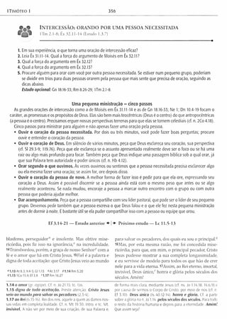 1Timóteo 1 356
* 0 « INTERCESSÃO: ORANDO POR UMA PESSOA NECESSITADA
1 Tm 2.1-8; Êx 32.11-14 (Estudo 1.3.7)
1. Em sua experiência, o que torna uma oração de intercessão eficaz?
2. Leia Êx 31.11-14. Qual a força do argumento de Moisés em Êx 32.11?
3. Qual a força do argumento em Êx 32.12?
4. Qual a força do argumento em Êx 32.13?
5. Procure alguém para orar com você por outra pessoa necessitada. Se estiver num pequeno grupo, poderiam
se dividir em trios para duas pessoas orarem pela pessoa que mais sente que precisa de oração, seguindo as
dicas abaixo.
Estudo opcional: Gn 18.16-33; Rm 8.26-29; Um 2.1-8.
Uma pequena ministração - cinco passos
As grandes orações de intercessão como a de Moisés em Êx 31.11-14 e as de Gn 18.16-33; Ne 1; Dn 10.4-19 focam o
caráter, as promessas e os propósitos de Deus. Elas são bem mais teocêntricas (Deus é o centro) do que antropocêntricas
(a pessoa é o centro). Precisamos erguer nossas perspectivas terrenas para que elas se tornem celestiais (cf. n. 2Co 4.18).
Cinco passos para ministrar para alguém e não apenas fazer uma oração pela pessoa.
• Ouvir o coração da pessoa necessitada. Por dois ou três minutos, você pode fazer boas perguntas; procure
ouvir e entender o coração da pessoa.
• Ouvir o coração de Deus. Em silêncio de vários minutos, peça que Deus esclareça seu coração, sua perspectiva
(cf. SI 29.3-9; 119.76). Peça que ele esclareça se o assunto apresentado realmente deve ser o foco ou se há uma
raiz ou algo mais profundo para focar. Também peça que Deus indique uma passagem bíblica sob a qual orar, já
que sua Palavra tem autoridade e poder únicos (cf. n. Hb 4.12).
• Orar segundo o que ouvimos. Às vezes ouvimos ou sentimos que a pessoa necessitada precisa esclarecer algo
ou ela mesma fazer uma oração; se assim for, ore depois disso.
• Ouvir o coração da pessoa de novo. A melhor forma de fazer isso é pedir para que ela ore, expressando seu
coração a Deus. Assim é possível discernir se a pessoa ainda está com o mesmo peso que antes ou se algo
realmente aconteceu. Se nada mudou, encoraje a pessoa a marcar outro encontro com o grupo ou com outra
pessoa que poderia ajudar melhor.
• Dar acompanhamento. Peça que a pessoa compartilhe com seu líder pastoral, que pode ser o líder de seu pequeno
grupo. Devemos pedir também que a pessoa escreva o que Deus falou e o que ele fez nesta pequena ministração
antes de dormir à noite. Ébastante útil se ela puder compartilhar isso com a pessoa ou equipe que orou.
E f 3.14-21 — Estudo a n te rio r P ró xim o estudo — Lc 11.5-13
blasfemo, perseguidor" e insolente. Mas obtive mise­
ricórdia, pois fiz isso na ignorância,0 na incredulidade.
^Transbordou, porém, a graça de nosso Senhorp com a
fé e o am or que há em Cristo Jesus. 15Fiel é a palavra e
digna de toda aceitação: que Cristo Jesus veio ao mundo
" 1 .1 3 A t8 .3 ;9.4-5;Gl 1.13 °A t3.17 n .1 4 R m 5 .2 0
91.15 1Co 15.9; Ef 3.8 '1.17 Rm 16.27
1.14 o am or (gr, ágape). Cf. n. Jo 21.15; tc. 1Jo.
1.15 digna de toda aceitação. Preste atenção. Cristo Jesus
veio ao mundo para salvar os pecadores (2 5 4)
1.17 oo Rei (6,15-16). Rei dos reis. aquele a quem as damos nos­
sas vidas em completa lealdade, Cf, n. M t 19.30; Intro. e tc. Mt.
invisível. A não ser por meio de sua criação, de sua Palavra e,
para salvar os pecadores, dos quais eu sou o principal.q
l6Mas, por esta mesma razão, me foi concedida mise­
ricórdia, para que, em mim, o principal pecador, Cristo
Jesus pudesse m ostrar a sua completa longanimidade,
e eu servisse de modelo para todos os que hão de crer
nele para a vida eterna, 17Assim, ao Rei eterno, imortal,
invisível, Deus único," honra e glória pelos séculos dos
séculos. Amém!
de forma mais clara, mediante Jesus (cf. ns. Jo 1.14.18; 14.6,9) e
por causa de sermos o Corpo de Cristo, por meio de nos (cf. n.
Ef 3.10). Deus único (Is 40.12-14). honro e glória. Cf. a parte
sobre a glória na n. Jo 1.14. pelos séculos dos séculos. Para todo
o resto da história humana e depois para a eternidade. Amém!
Que assim seja!
 