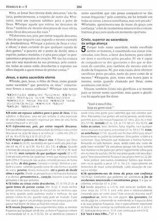 Hebreus 4 — 5 384
80ra, se [osué lhes tivesse dado d escanso/não fa­
laria, posteriorm ente, a respeito de outro dia. 9Por­
tanto, resta um repouso sabático para o povo de
Deus. 10 Porque aquele que entrou no descanso de
Deus,3 tam bém ele m esm o descansou de suas obras,
como Deus descansou das s u a s /
11 Esforcemo-nos, pois, por entrar naquele descanso,
a fim de que ninguém caia, segundo o mesmo exemplo
de desobediência. 12Porque a palavra de Deus é viva,'
e eficaz/ e mais cortante do que qualquer espada de
dois g u m e s / e penetra até o ponto de dividir alm a e
espírito, juntas e medulas, e é apta para ju lg a / os pen­
samentos e propósitos do coração. 13 E não há criatura
que não seja m anifesta na sua presença; pelo contrá­
rio, todas as coisas estão descobertas e expostas aos
olhos daquele a quem temos de prestar contas.'"
Jesus, o sumo sacerdote eterno
U Tendo, pois, Jesus, o Filho de Deus, como grande
sumo sacerdote" que penetrou os céus,0 conserve­
mos firm es a nossa confissão.p 15 Porque não temos
ót.8 Dt 31.7; Js 22.4 54.10Ap14.13 '’Gn 2.2; Hb4.4 '4.12 1Pe 1.23
/Is 55.11 ^Ef 6.17; Ap 2.12 Do 12.48 <”4.13 Jó 34.21; SI 33.13
"4.14Hb2.17;3.1 «Hb9.24 5Hb10.23 54.15Hb2.18 Mo8.46;
2Co 5.21; Hb 7.26; IPe 2.22 *4.16 Hb 10.19 «5.3 Lv 9.7
1*5.4 Êx 28.1 '5 .5 SI 2.7; Hb 1.5
4.9 resta um repouso sabático para o povo de Deus. O dia
sabático; o descanso, uma vez por semana, é uma expressão
de uma realidade invisível e espiritual por meio de uma forma
visível e física (cf. n. Ef 5.32).
4.11 Esforcemo-nos, pois, por entrar naquele descanso.
Este paradoxo expressa a continuidade da tensão criativa entre
descansar na ação de Deus e se esforçar - como em 2Tm 2.1
(cf. ns. ICo 15.10; Fp 2.12-13; Cl 1.27-29)!
4.12 Porque a palavra de Deus é viva. A Palavra que Deus
fala. é viva (Is 55.11). na medida em que e vivificada pelo Espi­
rito (cf. ns. cf. n. Jo 5.39: ICo 8.1; 2Co 5.6). e eficaz. Quando
o terreno do coração está preparado (cf. ns. M t 13.12-18; med,
Lc 8.4-15). mais cortante do que qualquer espada (Ef 6.17).
Com um instrum ento tão poderoso, temos que manejá-lo muito
bem (2Tm 2.15) para ele não acabar cortando pessoas de forma
que as fira. de dois gumes. Consolar e corrigir. M inistrar a ver­
dade e o amor, sabendo quando cortar de uma forma e quando
de outra penetra. Revela motivações, até o ponto de dividir
alm a e espírito. Divide as perspectivas e inclinações humanas
e as divinas, pensamentos e... coração. Discerne a raiz do que
pensamos e do que sentimos.
4.13 todas as coisas estão descobertas. Cf. 51 139.23 24. o
quem temos de prestar contas (Rm 14.12). E muito melhor
prestar contas numa relação de discipulado ou mentoría aqui
na terra, quando ainda podemos mudar e melhorar, do que
prestar contas no ceu, quando nada pode ser mudado. Fazer
isso aqui e agora é um privilégio porque nos prepara para não
passar mal diante de Deus ao final das nossas vidas.
4.15 nossas fraquezas. Jesus experimentou todas as mesmas
fraquezas que qualquer um de nós. as dores e fraquezas comuns
à humanidade (cf. n. Jo 11.33,35). Ele se identificou conosco e
sumo sacerdote que não possa com padecer-se das
nossas fraquezas;'? pelo contrário, ele foi tentado em
todas as coisas, à nossa semelhança, mas sem pecado.'
16Portanto, aproxim em o-nos do trono da graça com
confiança," a fim de receberm os m isericórdia e encon­
trarm os graça para ajuda em m om ento oportuno.
Cristo, superior ao sacerdócio
da antiga aliança
5
Porque todo sumo sacerdote, sendo escolhido
dentre os hom ens, é constituído nas coisas rela­
cionadas com Deus, a favor dos hom ens, para ofere­
cer dons e sacrifícios pelos pecados. 2E ele é capaz
de com padecer-se dos ignorantes e dos que se des­
viam do cam inho, pois tam bém ele m esm o está ro­
deado de fraquezas. 3 E, por esta razão, deve oferecer
sacrifícios pelos pecados, tanto do povo como de si
m esm o." 4Ninguém , pois, tom a esta honra para si
m esmo, senão quando cham ado por Deus, como
aconteceu com A rã o /
5Assim, tam bém Cristo não glorificou a si mesmo
para se to rn ar sum o sacerdote, mas quem o g lorifi­
cou foi aquele que lhe disse:
"Você é m eu Filho,
hoje eu gerei você.”"
assim criou uma ponte para sabermos que não estamos sozi­
nhos. Precisamos criar pontes até outras pessoas, sendo trans­
parentes acerca das nossas fraquezas (cf. Intro. 2Co; ns. e med.
2Co 3.7-18), tentado (cf. ns. 5.9: Jó 1.11; M t 4.1: ICo 10.13). em
todas as coisas. Sexo. dinheiro, fama, orgulho, ira e qualquer
outra coisa que você queira acrescentar (cf. ns. M t 4.1-11). ò nos­
sa semelhança (5.7-8). Quando isso foi mais difícil para Jesus?
Possivelmente no jardim do Getsêmani. Dois jardins, o Éden e o
Getsêmani. Duas tentações que mudariam a história humana.
Pensando no lado humano, Jesus, sendo como nós, como ele
pôde haver resistido7 Ele prevaleceu porque não ficou sozinho
mas manteve os discípulos por perto e regularmente voltou para
eles no meio da sua luta. Ele fez isso preocupado com seus discí­
pulos7 Bem possivelmente foi para o seu próprio bem (Lc 22.28).
Noto pratica: precisamos estabelecer hábitos que minimi­
zem riscos quanto a pecar (cf. n. 1Jo 2.1). especialmente em
momentos de maior vulnerabilidade, como situações de can­
saço e solidão.
4.16 aproximemo-nos do trono da graça com confiança
(10.19-22). Confiantes que podemos ser autênticos o fim de
recebermos misericórdia e encontrarmos graça. E o que re­
cebemos, então dar (cf. n. 2.16).
5.2 Dando sequência a 4.15-16, este versículo também des­
creve Jesus (vs. 5.7-9). E você. está ativo e intencionalmente
crescendo para ser como Jesus7 Este versículo descreve você?
compadecer-se. Sentir dor com alguém, dos ignorantes. Em
vez de julgá-los. compreende-os. entendendo as fraquezas deles
e as suas próprias fraquezas. Isso é especialmente importante
na hora de levar correção ou confronto em amor (cf. n. Gl 6.1).
Cf. ilustração disso em vs. 11-14, com continuação em 6.9-12.
5.5 “Você é meu Filho...” (cf. n 1.5).
 