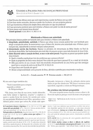 385 Hebreus 5
USANDO A PALAVRA PARA MUDANÇAS PROFUNDAS
Hb 4.12-13; Is 55.8-11 (Estudo 1.2.8)
1. Qual foi uma das últimas vezes que você experimentou o poder da Palavra em sua vida?
2. Com base nestes versículos, descreva o poder das Escrituras, em suas próprias palavras.
3. O que transforma a Palavra de simples letras ordenadas em algo tão poderoso?
4. O que precisaria acontecer para você ministrar a Palavra com poder na vida de outras pessoas?
5. Quais passos você tomará nessa direção?
Estudo opcional: Jr 20.9; Mt 4.1-11; Hb 5.11-14.
Ministrando a Palavra com autoridade
Três princípios básicos podem ser bastante úteis para ministrar a Palavra com autoridade.
1. Integridade, autenticidade, santidade. A Palavra que atinge nosso coração poderá fluir com facilidade para
atingir o coração de outros. Se vivenciarmos o que a Palavra diz, teremos uma autoridade nata. A Palavra, que é
real para nós, naturalmente se tornará real para outras pessoas.
2. Interpretação correta das Escrituras. Repasse os princípios de interpretação da Bíblia listados no final da
Introdução desta Bíblia. São fundamentais para todo líder de pequeno grupo e para todo discípulo de Jesus Cristo.
3. Saber discernir entre o coração de Deus, o seu e o de outra pessoa. Perguntas ou passos que podem ajudar
nisso incluem;
> Qual é a batalha espiritual por trás dos problemas que a pessoa enfrenta?
> Quais os propósitos de Deus nessa situação? Para onde ele quer levar a pessoa? Cf. ns. e med. Jo 5.19-20,30.
> Olhe para dentro do seu coração. Você está envolvido emocionalmente de uma forma que não consegue
ouvir bem o coração do outro ou de Deus? Cf. SI 139.23-24.
> O que Deus vem fazendo até agora?
> Abrace a imprevisibilidade como presente de Deus, abrindo o caminho para crescimento e mudança.
Lc 8.4-15 — Estudo anterior ♦ | Próximo estudo — Mt 6.9-13
6E em outro lugar tam bém diz;
"Você é sacerdote para sem pre,
segundo a ordem
de M elquisedeque.’,<í
7Ele, Jesus, nos dias da sua carne, tendo oferecido,
com forte clam or e lágrimas, orações4’ e súplicas a
quem o podia livrar da m orte, foi ouvido por causa
da sua piedade. 8Em bora fosse Filho, aprendeu a obe­
diência pelas coisas que sofreu 9e, tendo sido aper­
feiçoado, tornou-se o Autor da salvação eterna para
todos os que lhe o b e d e c e m /10 E Deus o nom eou sumo
sacerdote, segundo a ordem de Melquisedeque.
Os cristãos não tinham progredido
11A esse respeito tem os m uitas coisas a dizer e di­
fíceis de explicar, porque vocês ficaram com preguiça
<*5.6 SI 110.4 *5.7 M t 26.36-46; Mc 14.32-42; Lc 22.39-46
75.9 Hb 2.10
5.7 com fo rte clamor e lágrimas (cf. ns. M t 5.4; Jo 11.35). por
causa da sua piedade (cf. n. 1Tm 2.2). Outras versões dizem:
“por sua submissão” (cf. ns. M t 6.10; 26.59).
5.8 aprendeu a obediência. Quanto mais nos! Cf. n. M t 28.20
e med. M t 7.21-27: Tg 1.22-25. pelas coisas que sofreu (cf. ns.
2.10:4.15).
5.9 tendo sido aperfeiçoado. Jesus passou por um processo
de amadurecimento e aperfeiçoamento igual ao que nós pas­
samos, porém sem ele pecar (2.10; 4.15). A cada nova situação
ele tinha a opção de pecar, de depender de si mesmo, tal como
nós temos essa escolha. Por isso ele nos entende tão profunda­
mente. E por isso sabemos que podemos escolher não pecar,
não depender apenas de nós mesmos, a cada nova situação
que enfrentamos, tornou-se o Autor da salvação. Seguindo
em suas pisadas (cf. tc. IPe), ele nos capacita para também ser­
mos um canal de salvação para outros, mostrando o caminho
para Jesus.
5 .1 1 — 6.12 Esta e a terceira de cinco grandes advertências
nesta carta (cf. n. 2.1-4).
5.11 temos muitas coisas a dizer e difíceis de explicar.
Jo 16.12-13. vocês ficaram com preguiça de ouvir. Outra versão
diz: “lentos para aprender". Não tinham fome e sede de coisas
 