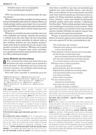 Hebreus 7 — 8 388
"0 Senhor jurou e não se arrependerá:
'Você é sacerdote para sem pre.’",!
22 Por isso m esm o, Jesus se tornou fiador de supe­
rio r aliança.'
230ra, os outros são feitos sacerdotes em maior número,
porque são impedidos pela morte de continuar; 24jesus, no
entanto, porque continua para sempre/ tem o seu sacerdó­
cio imutável. 25Por isso, também pode salvar totalmente os
que por ele se chegam a Deus, vivendo sempre para inter­
ceder por eles/’
26 Porque nos convinha um sumo sacerdote como este,
santo, inculpável, sem m ácula/ separado dos pecadores
e exaltado acima dos céus, 27que não tem necessidade,
como os outros sumos sacerdotes, de oferecer todos os
dias sacrifícios, primeiro, por seus próprios pecados/”
depois, pelos do povo; porque fez isto uma vez por todas,
quando a si mesmo se ofereceu." 28Porque a lei constitui
homens sujeitos a fraquezas como sumos sacerdotes,
mas a palavra do juramento, que foi posterior à lei, consti­
tui o Filho, perfeito para sempre.0
Jesus, Mediador da nova aliança
8
Ora, o essencial das coisas que tem os dito é que
possuímos tal sumo sacerdote, que se assentou à
direita do tro n o 0 da M ajestade nos céus, 2com o m i­
nistro do santuário e do verdadeiro tabernáculo que
o Senhor erigiu, e não o hom em ,b
3Pois todo sumo sacerdote é constituído para ofe-
*7.21 SI 110.4; Hb 5.6; 7.17 '7.22 Hb 8.6;9.15; 12.24; 13.20
77.24 Hb 5.6; 13.8 *7.25 Rm 8.34; Hb 9.24 '7 .2 6 2Co 5.21; H b 4.14-15;
IPe 2.22 ">7.27Lv9.7 «Ef 5.2; Hb 9.12,28; 10.10 «7.28 Hb 2.10;
5.9 «8.1 SI 110.1; Hb 1.3; 4.14 *8 .2 Hb 9.11,24 «8.3Hb5.1
48.5 Cl 2.17; Hb 9.23; 10.1 «Êx 25.40; A t 7.44 *8.6 Hb 7.22; 9.15;
12.24; 13.20
7.22 superior aliança. “Pacto”, “acordo”, “convênio”. Esta
aliança é irrevogável, eterna e transform adora de dentro para
fora (cf. ns. 2Co 3.6-18). Passamos de inimigos de Deus a ami­
gos dele e muito mais que amigos, filhos dele (Rm 5.6-8,10-11;
8.14-17). A aliança nos transform a em aliados de coração e nos
torna aliados uns dos outros. Toda a barreira de inimizade ou
hostilidade entre nós é derrubada (Ef 2,11-18; Gl 3.28). Tornamo-
-nos como irmãos de sangue - o sangue de Jesusl A aliança
vertical não é real sem expressão horizontal (M t 22.35-40). A
aliança horizontal é bem expressada no cântico "Aliança no
Senhor eu tenho com você".
7.25 vivendo sempre para interceder por eles (Uo 2.1; cf. n
Rm 8.34),
8.5 sombra das coisas celestiais (10.1). As expressões espi­
rituais do AT eram apenas uma sombra das expressões do NT
ou nova aliança. E em certo sentido as expressões espirituais
nossas são, ainda, uma sombra das coisas celestes e eternas
(1Co 13.12); a Ceia do Senhor, o casamento, a batismo, o celi­
bato etc. “Tenha cuidado para fa ze r tudo de acordo com o
m odelo...” E o modelo para nos e Jesus (Jo 13.15-17; iCo 11.1).
que fo i mostrado a você no monte. Não devemos duvidar
recer dons e sacrifícios;0 por isso, era necessário que
tam bém esse sumo sacerdote tivesse o que oferecer.
40ra, se ele estivesse na terra, nem mesmo sacerdote
seria, visto existirem aqueles que oferecem os dons se­
gundo a lei. 5Estes m inistram em figura e som bra das
coisas celestiais,d assim como Moisés foi divinamente
instruído, quando estava para construir o tabernáculo.
Pois Deus disse: "Tenha cuidado para fazer tudo de acordo
com o modelo que foi m ostrado a você no m onte."06Mas
agora Jesus obteve um m inistério tanto mais excelente,
quanto é tam bém M ediador de superior aliança^insti­
tuída com base em superiores promessas.
7Porque, se aquela prim eira aliança tivesse sido sem
defeito, de m aneira alguma estaria sendo buscado lugar
para uma segunda. 8E, de fato, repreendendo-os, diz:
"Eis aí vêm dias, diz o Senhor,
e firm arei nova aliança com a casa de Israel
e com a casa de Judá,
9 não segundo a aliança que fiz com os seus pais,
no dia em que os tom ei pela mão,
para os conduzir para fora da terra do Egito;
pois eles não continuaram na m inha aliança,
e eu não dei atenção a eles, diz o Senhor.
10 Porque esta é a aliança que farei
com a casa de Israel,
depois daqueles dias, diz o Senhor:
Im p rim irei as m inhas leis na m ente deles
e as inscreverei sobre o seu coração;
e eu serei o seu Deus,
e eles serão o m eu povo.
11 E não ensinará jam ais
cada um ao seu próxim o,
nem cada um ao seu irm ão,
dizendo: 'Conheça o Senhor;
no vale (lugar de desafios e dificuldades) o que ficou claro no
monte (lugar de revelação especial). Quanto maiores forem as
dificuldades, maior será a necessidade de voltar para o monte e
renovar nossa força e perspectiva no Senhor.
8.6 tanto mais excelente... superior aliança... superiores
promessas (9.23: cf. tc.).
8.10 Na nova aliança as orientações não estão escritas em
tábuas de pedra; elas estão escritas em nossas mentes e em
nossos corações (cf. n. 10.16). E vivem dentro de nós.
8.11 Conheça (gr. ginosko; cf. n. Jo 8.32) o Senhor. Conhe­
cimento pessoal, pela experiência, porque todos me conhe­
cerão (gr. ginosko). O discipulador não ensina os discípulos
como conhecer Jesus: eles já o conhecem. Ele ensina-os a cres­
cerem seu conhecimento. E essa habilidade, no fundo, não é
intelectual, e sim algo que deriva da experiência. Quem substi­
tui o crescimento em experiências pelo crescimento intelectual
não é um verdadeiro discipulador. A melhor forma de ajudar
um discípulo a crescer em sua experiência de Jesus é levá-lo à
presença do Senhor para, juntos, ouvirem dele. O paradigma
da formação mudou de centrado em um mestre para ser cen­
trado em Cristo (cf. Intro.).
 
