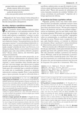 389 HEBREUS 8 — 9
porque todos m e conhecerão,
desde o m enor deles até o maior.
12 Pois, para com as suas iniquidades,
usarei de m isericórdia
e dos seus pecados jam ais m e lem brarei.”9
13Quando ele diz "nova aliança", torna antiquada a
prim eira. Ora, aquilo que se torna antiquado e enve­
lhecido está prestes a desaparecer.
Os ritos, ofertas e sacrifícios mosaicos
eram imperfeitos e ineficazes
9
Ora, a prim eira aliança tam bém tinha preceitos
de culto divino e o seu santuário terrestre. 2Com
efeito, foi preparado o tabernáculo, cuja parte da
frente, onde estavam o candelabro,0 a mesa e os pães
da proposição,0 se chama o Santo Lugar. 3Por trás do
segundo véu se encontrava o tabernáculo que se cha­
ma o Santo dos S a n to s /4ao qual pertencia um altar de
ouro para o incensod e a arca da aliança totalm ente co­
berta de ouro,0 na qual estava um a urna de ouro con­
tendo o m a n á /o bordão de A rã o / que floresceu, e as
tábuas da aliança. 5Sobre a arca estavam os querubins
de glória, que, com a sua sombra, cobriam o propicia­
tó rio / Dessas coisas, todavia, não falaremos, agora,
porm enorizadam ente.
6Ora, depois de tudo isto assim preparado, os sa­
cerdotes entram continuam ente no prim eiro tab er­
náculo' para realizar os serviços sagrados; 7mas, no
segundo, o sum o sacerdote entra sozinho um a vez
por a n o / não sem sangue, que oferece por si e pelos
pecados de ignorância do povo. 8Com isto o Espírito
Santo quer dar a entender que o cam inho do Santuá­
rio ainda não se m anifestou, enquanto o prim eiro
tabernáculo continua erguido. 9Isso é um a parábola
para a época presente, na qual se oferecem dons e
sacrifícios, em bora estes, no que diz respeito à cons­
ciência, sejam ineficazes para aperfeiçoar aquele que
presta c u lto / i8pois não passam de ordenanças da
carne, baseadas som ente em com idas/ bebidas e d i­
versas cerim ônias de purificação,'” im postas até o
tem po oportuno de reform a.
O sacrifício de Cristo é perfeito e eficaz
11 Quando, porém , Cristo veio como sum o sacer­
dote dos bens já realizados, m ediante o m aior e mais
perfeito tabernáculo, não feito por mãos hum anas,
quer dizer, não desta criação,” 12e não pelo sangue de
bodes e de bezerros, mas pelo seu próprio sangue,0
entrou no Santuário, um a vez por todas, tendo obti­
do eterna redenção. 13 Portanto, se o sangue de bodes
e de touros9 e a cinza de um a n o v ilh a / aspergidos
sobre os contam inados, os santificam quanto à pu­
rificação da carne, 14m uito m ais o sangue de Cristo,
que, pelo Espírito eterno, a si m esm o se ofereceu
sem m ácula a Deus,' pu rificará5 a nossa consciência
de obras m ortas, para servirm os ao Deus vivo !'
15 Por isso mesmo, ele é o Mediador da nova aliança," a
fim de que, intervindo a m orte para remissão das trans­
gressões que havia sob a prim eira aliança, aqueles que
têm sido chamados recebam a promessa da herança
eterna. 16 Porque, onde há um testam ento, é necessá­
rio que intervenha a m orte de quem o fez. l7Sim , por­
que um testam ento só é confirm ado depois da m orte
de quem o fez, pois de m aneira nenhum a tem força de
lei enquanto vive quem fez o testam ento. l8Por isso,
98.8-12 Jr 31.31-34 “ 9.2ÊX25.31 *Êx 25.30 »9.3 Êx 26.33
49.4 Êx 30.1 eÊx 25.10-11 *Êx 16.33 SN m l7.8-10
*9.1-5 Êx 25.18,20 <9.6 Nm 18.2-6 19.7 Êx 30.10; Lv 16.2,14-18,34
*9 .9 Hb 7.19 '9.10 Hb 13.9 <"Nm 19.7 «9.11 Hb 8.2
»9.12 Hb 13.12 99.13 Lv 16.15-16 íN m 19.9,17-19
»9.14 1Pe 1.19 Í U 0 I .7 fTt 2.14 “9.15 Hb 7.22; 8.6; 12.24; 13.20
8.12 usarei de misericórdia (cf. ns. 2.16; 4.16) e dos seus pe­
cados jam ais me lembrarei. Uma vez que nos arrependemos e
pedimos perdão por nossos pecados e fazemos restituição, não
devemos mais nos lembrar deles, no sentido de guardar dor, an­
gústia ou nos sentirmos ainda amarrados. Lembramo-nos deles
como mostras da graça de Deus em nos dar vitória apesar de
nós. Lssas memórias nos mantêm humildes.
9.9 Isso é uma parábola para a época presente. Tal como a
sombra no capítulo anterior (cf. n. 8.5). Em certo sentido nos­
sas vidas também são parábolas, histórias simples que revelam
verdades espirituais e eternas.
9.10 até 0 tempo oportuno de reform a. A chegada de Jesus.
Esta reforma foi renovada, por assim dizer, na Reforma de Mar-
tinho Lutero, em 31 de outubro de 1517. Em certo sentido, ele
fez Jesus chegar de novo às pessoas comuns, não mais restrito
ao clero. Hoje estamos vivendo na plenitude de uma segunda
Reforma: a Igreja funciona com base em relacionamentos, pe­
quenos grupos e discipulado. Em certo sentido, essa reforma
também faz Jesus chegar de novo às pessoas comuns, não mais
restrito ao velho paradigma de culto, reuniões dominicais, clero
e templo (cf. Intro ). Cada reforma inclui uma mudança de pa­
radigma (cf. Intro.).
9.14 purificará a nossa consciência (v 9). Passado (cf. tc
2Pe), presente e futuro (cf. ns. 2Co 7.1). No passado, ele remo­
veu a mácula do pecado de uma vez por todas. No presente,
por nossa confissão, ganhamos uma consciência limpa (cf. ns.
At 23.1; 24.16; ITm 1.19). Satanás quer nos amarrar com falsa
culpa, mas Deus nos mostra como sair dessa armadilha. No
futuro, na presença de Jesus, seremos absolutamente e eter­
namente puros (cf. ns. 1Jo 3.1-3). de obras mortas. Qual a
diferença entre as obras mortas e as boas obras tantas vezes
indicadas como a marca do verdadeiro filho de Deus? Aquelas
dizem respeito a ganhar algo para si mesmo, seja aceitação por
Deus ou por outros; estas últimas, um coração de amor e ser­
viço em favor de outras pessoas.
9.15 ele é o M ediador (8.6; 12.24; cf. n. Um 2.5). da nova
aliança (cf. n. 7.22). O paradigma de clero ou sacerdotes como
mediadores mudou (cf. Intro.).
 