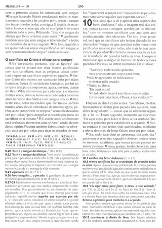 hebreus 9 — 10 390
nem a prim eira aliança foi sancionada sem sangue.
19Porque, havendo Moisés proclamado todos os m an­
damentos segundo a lei a todo o povo, pegou o sangue
dos bezerros e dos bodes, com água, lã tingida de escar­
late e hissopo e aspergiu não só o próprio livro, como
tam bém todo o povo, 20dizendo: "Este é o sangue da
aliança que Deus ordenou para vocês.”v- 21Igualm ente
tam bém aspergiu com sangue o tabernáculo“' e todos
os utensílios do serviço sagrado. 22De fato, segundo a
lei, quase todas as coisas são purificadas com sangue; e
sem derram am ento de sangue“' não há remissão.
O sacrifício de Cristo é eficaz para sempre
23Era necessário, portanto, que as figuras^ das
coisas que se acham nos céus fossem purificadas
com tais sacrifícios, mas as próprias coisas celes­
tiais requerem sacrifícios superiores àqueles. 24Por-
que Cristo não entrou em santuário feito por mãos
hum anas, figura do verdadeiro Santuário, porém no
próprio céu, para com parecer, agora, por nós, diante
de Deus. 25 Ele não entrou para oferecer a si m esm o
m uitas vezes, como o sumo sacerdote entra todos os
anos no Santo dos Santos com sangue alheio. 260ra,
neste caso, seria necessário que ele tivesse sofrido
m uitas vezes desde a fundação do m undo; agora, po­
rém , ao se cum prirem os te m p o s /’ se m anifestou uma
vez por todas," para aniquilar o pecado por m eio do
sacrifício de si m esm o. 27E, assim como aos hom ens
está ordenado m orrerem um a só vez," vindo, depois
disso, o juízo, 28assim tam bém Cristo, tendo-se ofere­
cido um a vez por todas para tira r os pecados de m ui-
'9 .1 9 -2 0 Êx 24.6-8 »9.21 Lv 8.15 *9.22Lv17.1l 79 .2 3 H b 8 .5
'9 .2 6 ICo 10.11; Hb 1.2 "110 3.5 *h b 7.27; 9.12,14 '9 .2 7 Gn 3.19
^9.28 IPe 3.18 "A t 1.11 tFp3.20 "10.1 Cl 2.17; Hb 8.5; 9.23
^Hb 7.19 '1 0 .5 -7 SI 40.6-8 ^10.11 Êx 29.38
9.20 “Este é o sangue da aliança...” (ICo 11.25).
9.22 “Este é o sangue da aliança.” Sem morte. A condenação
justa para o pecado é a morte (Rm 6.23). Este capítulo fala de
sangue doze vezes. Para o homem moderno toda conversa so­
bre sangue pode parecer esquisita, até entender que o sangue
representa a vida e a entrega de vida na morte.
9.23 superiores (10.34; cf. tc.).
9.26 Para aniquilar... o pecado. O paradigma do poder irre­
versível do pecado mudou (10.14,18; cf. Intro.).
9.2 7 -2 8 Todo homem morrerá e enfrentará o juízo final. Nor­
malmente pensamos que isso im plica simplesmente receber
um veredito. Mas possivelmente ha um elemento de auto-
julgam ento. O v. 10 ressalta que Cristo morreu para trazer
salvação, especificamente aqueles que esperam por ele.
C. S. Lewis em vários romances (A ultima batalha; O grande
abismo) coloca a visão de que. após a morte, cada pessoa
terá uma opção, uma decisão final. Em A ultima batalha rada
pessoa, após a morte, encontra o Grande Leão Aslan, que re­
presenta Jesus, alguns são atraídos, outros fogem dele. É uma
perspectiva surpreendente. Mesmo as pessoas que nunca co­
nheceram Aslan, mas sempre viveram a favor do bem, sendo
tos,d aparecerá segunda vez," não para tira r pecados,
mas para salvar aqueles que esperam por e le /
Ora, visto que a lei é apenas um a som bra dos
bens vindouros," não a im agem real das coi­
sas, nunca jam ais consegue aperfeiçoar os ofertan-
tes,b com os mesmos sacrifícios que, ano após ano,
continuam ente, eles oferecem. 2Se isto fosse possí­
vel, será que os sacrifícios não teriam deixado de ser
oferecidos? Porque os que prestam culto, tendo sido
purificados um a vez por todas, não mais teriam cons­
ciência de pecados! 3Entretanto, nesses sacrifícios faz-
-se recordação de pecados todos os anos, 4porque é
impossível que o sangue de touros e de bodes rem ova
pecados. 5Por isso, ao entrar no mundo, Cristo disse:
"Sacrifício e oferta não quiseste,
mas preparaste um corpo para m im ;
6 não te agradaste de holocaustos
e ofertas pelo pecado.
7 Então eu disse:
‘Eis aqui estou!
No rolo do livro está escrito a m eu respeito.
Estou aqui para fazer, ó Deus, a tua vontade."’"
8Depois de dizer, como acima: "Sacrifícios, ofertas,
holocaustos e ofertas pelo pecado não quiseste, nem
deles te agradaste" — coisas que se oferecem segun­
do a lei — , 9num segundo m om ento acrescentou:
"Eis aqui estou para fazer, ó Deus, a tua vontade." Re­
move o prim eiro para estabelecer o segundo. 10Nes­
sa vontade é que temos sido santificados, m ediante
a oferta do corpo de Jesus Cristo, um a vez por todas.
11 Ora, todo sacerdote se apresenta, dia após dia,d
para exercer o serviço sagrado e oferecer m uitas vezes
os mesmos sacrifícios, que nunca jamais podem re­
m over pecados. I2jesus, porém , tendo oferecido, para
leais, retas, bondosas e com zelo para a justiça, estão entre
os atraídos.
10.1 sombra dos bens vindouros (cf. n. 8.5)
10.3 nesses sacrifícios faz-se recordação de pecados todos
os anos. Apesar de isso ser um problema do AT. crentes que não
resolvem seus pecados do passado continuam recordando-os, o
que os amarra (cf. tc. 2Pe). Pode ser que vivam de forma muito
devota a Deus, mas isso, apenas, não resolve sua angústia inte­
rior. Essas pessoas vivem em Rm 7, apenas visitando Rm 8 de vez
em quando (cf. n. Rm 8.9).
10.9 “Eis aqui estou para fazer, ó Deus, a tua vontade.”
(vs. 7.3b; Lc 22.42; Jo 4.54; cf. ns. M t 6.10; Rm 12.2). Frase fa ­
lada por Jesus. Tal irmão mais velho, tal irmão mais novo. Esta
é a mesma frase que devemos dizer ao começarmos cada dia.
Remove o primeiro para estabelecer o segundo.
Nota prática: sempre que somos sérios em estabelecer algo
novo, precisamos identificar o que vamos remover ou parar de
fazer. Sem isso, estaremos apenas nos enganando quanto a es­
tabelecer o novo. Para mudanças que permanecem, cf. Intro. Fm.
10.12 assentou-se à direita de Deus. Nos lugares celestiais
(Ef 1.20), onde nós também estamos sentados (cf. n. Ef 2.6; Intro. Ef).
 