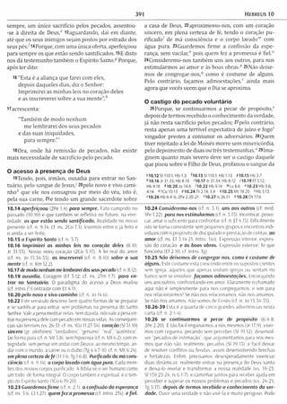 391 Hebreus lo
sempre, um único sacrifício pelos pecados, assentou-
-se à direita de Deus," i3aguardando, daí em diante,
até que os seus inimigos sejam postos por estrado dos
seus p é s /14Porque, com uma única oferta, aperfeiçoou
para sem pre os que estão sendo santificados. 15E disto
nos dá testem unho tam bém o Espírito Santo/" Porque,
após ter dito:
16 "Esta é a aliança que farei com eles,
depois daqueles dias, diz o Senhor:
Im p rim irei as m inhas leis no coração deles
e as inscreverei sobre a sua m ente",h
17 acrescenta:
"Tam bém de m odo nenhum
m e lem brarei dos seus pecados
e das suas iniquidades,
para sem pre.”'
I8 0 ra , onde há rem issão de pecados, não existe
mais necessidade de sacrifício pelo pecado.
O acesso à presença de Deus
i9Tendo, pois, irmãos, ousadia para entrar no San­
tuário, pelo sangue de Jesus/ 20pelo novo e vivo cam i­
nho" que ele nos consagrou por meio do véu, isto é,
pela sua carne, 2ie tendo um grande sacerdote sobre
10.14 aperfeiçoou (2Pe 1.4) para sempre. Fato cumprido no
passado (10.10) e que também se refletira no futuro, na eter­
nidade. os que estão sendo santificado. Realidade no nosso
presente (cf. n. 9.14; cf. ns. 2Co 7.1). Vivemos entre o já feito e
o ainda a ser feito.
10.15 o Espírito Santo (cf. n. 5.7).
10.16 Imprimirei as minhas leis no coração deles (8.10:
Jr 31.33). Nosso novo coração (2Co 5.17). A lei real do amor
(cf. ns. Jo 13.34-35). os inscreverei (cf. n. 8.10) sobre a sua
mente (cf. n. Rm 12.2).
10.17 de modo nenhum me lembrarei dos seus pecado (cf. n. 8.12).
10.19 ousadia. Coragem (Ef 3.12: cf. ns. 2Tm 1.7). para en­
trar no Santuário. O paradigma do acesso a Deus mudou
(cf. Intro.)! Contraste com Et 4.11.
10.20 pelo novo e vivo caminho (cf n. Jo 14.6).
10.22 Este versículo descreve bem quatro formas de se preparar
e se santificar para entrar sem problemas na presença do Santo
Senhor. Vale a pena meditar nelas. Sem dúvida, não vale a pena en­
trar na presença dele com pecado em nossas vidas. As consequên­
cias são terríveis (vs. 26-31: cf. ns. ICo 11.27-34). coração (SI 51.10)
sincero (gr, alethines). “Verdadeiro’', “genuíno”, “real”, “autêntico”.
De forma pura (cf. n. Mt 5.8). sem hipocrisia (cf. n. M t 6.2): com in­
tegridade, sem pensar em andar com Deus e. ao mesmo tempo, an­
dar com o mundo, a carne ou o diabo (Tg 4.4.7-10: cf. n. M t 6.24).
em plena certeza de fé (11.1-6; Tg 1.6-8). Purificado da má cons­
ciência (cf. n. 9.14), o corpo lavado com água pura. Cada mem­
bro dos nossos corpos purificado. A Bíblia vê o ser humano como
um todo, de forma integral. O corpo também e espiritual, é o tem­
plo do Espírito Santo (ICo 6.19-20).
10.23 Guardemos firm e (cf n 2.1). o confissão do esperança
(cf. ns. 3.6; Cl 1.27). quem fe z a promessa (cf. Intro. 2Ts). éfiel.
a casa de Deus, 22aproximemo-nos, com um coração
sincero, em plena certeza de fé, tendo o coração pu-
rificadoí de m á consciência e o corpo lavado"1 com
água pura. 23Guardemos firm e a confissão da espe­
rança, sem vacilar," pois quem fez a promessa é fiel.0
24Consideremo-nos tam bém uns aos outros, para nos
estim ularm os ao am or e às boas obras/’ 25Não deixe­
mos de congregar-nos/' como é costume de alguns.
Pelo contrário, façamos admoestações," ainda mais
agora que vocês veem que o Dia se aproxima.
O castigo do pecado voluntário
26Porque, se continuarm os a pecar de propósito,'
depois de term os recebido o conhecimento da verdade,
já não resta sacrifício pelos pecados; 27pelo contrário,
resta apenas uma terrível expectativa de juízo e fogo"
vingador prestes a consum ir os adversários. 28Quem
tiver rejeitado a lei de Moisés m orre sem m isericórdia,
pelo depoim ento de duas ou três testem unhas." 29lma-
ginem quanto mais severo deve ser o castigo daquele
que pisou sobre o Filho de Deus, profanou o sangue da
«10.12 S1110.1; Hb 1.3 ^10.13 S1110.1; Hb 1.13 910.15H b3.7
* 10.16 Jr 31.33: Hb 8.10 <10.17 Jr 31.34; Hb 8.12 710.19 Ef 3.12;
Hb4.16 *1 0 .2 0 Jo 14.6 M o .22H b 9.14 <»Lv8.6 »10.23 H b 3.6;
4.14 «IC o 10.13 P I0 .2 4 Tt 2.14;3.8 <110.25 Mt 18.20 <Hb3.13
M 0 .2 6 H b 6.4-6; 2Pe 2.20-21 <10.27 Is 26.11 "10.28 Dt 17.6
10.24 Consideremo-nos (cf. n. 5.1). uns aos outros (cf, med
1Pe 1.22). para nos estimularmos (cf. n. 3.13). Incentivar, provo­
car, amar o suficiente para confrontar (cf, n. Ef 4,15). Dificilmente
isto se torna consistente sem pequenos grupos e encontros indi­
viduais com o propósito de discipulado e prestação de contas, ao
amor (cf. ns. Ef 3.14-21; Intro. Uo). Expressão interior, expres­
são do coração, e às boas obras. Expressão exterior; fé que
funciona (Ef 2.10; cf. Intro. Tg).
10.25 Não deixemos de congregar-nos. como é costume de
alguns. Este costume está crescendo entre os supostos crentes
sem igreja, aqueles que apenas visitam igrejas ou sentam no
banco sem se envolver, façam os admoestações. Encorajando
uns aos outros; confrontando em amor. Claramente o chamado
aqui não é simplesmente para nos congregarmos, e sim para
nos relacionarmos! Se não nos relacionamos, não nos amamos.
Se não nos amamos, não somos de Cristo (cf. n. Jo 13.34-35).
10.26-39 Esta e a quarta de cinco grandes advertem ias nesta
carta (cf. n. 2.1-4).
10.26 se continuarmos a pecar de propósito (6 4 8:
2Pe 2.20). É tão fácil enganarmos a nós mesmos (Jr 17.9), viver­
mos com cegueira, pecando sem perceber (Sl 19.12), desenvol­
ver “pecados de estimação”, que argumentamos para nós mes­
mos que não são, realmente, pecados (Sl 19.13): é fácil deixar
de resolver conflitos ou feridas, assim desenvolvendo brechas
e fortalezas. Enfim, precisamos desesperadamente vívenciar
duas dinâmicas: realmente entrar na presença do Deus santo
e deixá-lo revelar e transform ar a nossa realidade (vs, 19-23;
Sl 139.23-24; Is 6.1-7); e caminhar juntos para receber ajuda em
perceber e superar os nossos problemas e pecados (vs. 24-25;
Tg 5.17). depois de termos recebido o conhecimento da ver­
dade. Ouvir uma verdade e não vivê-la é muito perigoso. Pode
 