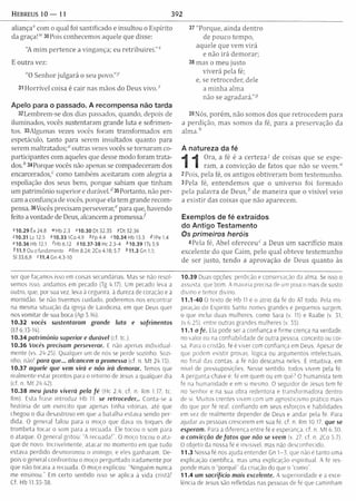 Hebreus i o — il 392
aliança1' com o qual foi santificado e insultou o Espírito
da graça!w 30Pois conhecemos aquele que disse:
"A m im pertence a vingança; eu re trib u ire i.” x
E outra vez:
”0 Senhor julgará o seu povo.”-1'
31 H orrível coisa é cair nas mãos do Deus vivo.z
Apelo para o passado. A recompensa não tarda
32Lembrem-se dos dias passados, quando, depois de
iluminados, vocês sustentaram grande luta e sofrim en­
tos. 33Algumas vezes vocês foram transformados em
espetáculo, tanto para serem insultados quanto para
serem m altratados;“ outras vezes vocês se tornaram co-
participantes com aqueles que desse modo foram mata­
dos. * 34Porque vocês não apenas se compadeceram dos
encarcerados/ como tam bém aceitaram com alegria a
espoliação dos seus bens, porque sabiam que tinham
um patrim ônio superior e d u rá v e l/35Portanto, não per­
cam a confiança de vocês, porque ela tem grande recom ­
pensa. 36Vocês precisam perseverar/ para que, havendo
feito a vontade de Deus, alcancem a prom essa/
H O .29 Êx 24.8 ^Hb 2.3 * 10.30 Dt 32.35 /D t 32.36
z10.31 Lc 12.5 »10.33 1Co4.9 * Fp 4.4 n 0 .3 4 H b 1 3 .3 <HPe1.4
»10.36 Hb 12.1 iH b 6.12 510.37-38 Hc 2.3-4 410.391T s 5.9
111.1 Ou o fundamento »Rm 8.24; 2Co 4.18; 5.7 *11.3 Gn 1.1;
SI 33.6,9 »11.4G n4.3-10
37 "Porque, ainda dentro
de pouco tem po,
aquele que vem virá
e não irá dem orar;
38 mas o m eu justo
viverá pela fé;
e, se retroceder, dele
a m inha alm a
não se agradará."5
39Nós, porém , não somos dos que retrocedem para
a perdição, mas somos da fé, para a preservação da
a lm a /
A natureza da fé
Ora, a fé é a certeza7 de coisas que se espe­
ram , a convicção de fatos que não se veem ."
2Pois, pela fé, os antigos obtiveram bom testem unho.
3Pela fé, entendem os que o universo foi form ado
pela palavra de D e u s / de m aneira que o visível veio
a existir das coisas que não aparecem .
Exemplos de fé extraídos
do Antigo Testamento
Os p rim e iro s h e ró is
4 Pela fé, Abel ofereceu“ a Deus um sacrifício mais
excelente do que Caim, pelo qual obteve testem unho
de ser justo, tendo a aprovação de Deus quanto às
ser que façamos isso em coisas secundárias. Mas se nâo resol­
vemos isso, andamos em pecado (Tg 4.17). Um pecado leva a
outro, que, por sua vez, leva à cegueira, à dureza de coracão e à
mornidão. Se não tivermos cuidado, poderemos nos encontrar
na mesma situação da igreja de Laodiceia, em que Deus quer
nos vom itar de sua boca (Ap 3.16).
10.32 vocês sustentaram grande luta e sofrimentos
(Ef 6.13-14).
10.34 patrim ônio superior e durável (cf. tc.).
10.36 Vocês precisam perseverar. E nâo apenas individual­
mente (vs. 24-25). Qualquer um de nós se perde sozinho. Sozi­
nho. nâo! para que... alcancem a promessa (cf. n. M t 24.15).
10.37 aquele que vem virá e não irá demorar. Temos que
realmente estar prontos para o retorno de Jesus a qualquer dia
(cf. n. M t 24.42).
10 .38 meu justo viverá pela fé (Hc 2.4: cf. n. Rm 1.17: tc
Rm). Esta frase introduz Hb 11. se retroceder,. Conta-se a
história de um exército que apenas tinha vitórias, até que
chegou o dia desastroso em que a batalha estava sendo per­
dida. O general falou para o moço que dava os toques de
trom beta tocar o som para a recuada. Ele tocou o som para
o ataque. O general gritou: “A recuada!”. O moço tocou o ata­
que de novo. Incrivelmente, atacar no momento em que tudo
estava perdido desmoronou o inimigo, e eles ganharam. De­
pois o general confrontou o moço perguntado iradam ente por
que nâo tocara a recuada. O moço explicou: “Ninguém nunca
me ensinou." Em certo sentido isso se aplica à vida cristã!
Cf. Hb 11.35-38.
10.39 Duas opções: perdição e conservação da alma. Se isso o
assusta, que bom. A maioria precisa de um pouco mais de susto
divino e temor divino.
11.1-40 O texto de Hb 11 é o atrio da fé do AT todo. Pela ins­
piração do Espírito Santo nomes grandes e pequenos surgem,
o que inclui duas mulheres, como Sara (v. 11) e Raabe (v, 31;
Js 6.25), entre outras grandes mulheres (v. 35).
11.1 a fé. Ela pode ser a confiança e firme crença na verdade,
no valor ou na confiabilidade de outra pessoa, conceito ou coi­
sa. Para o cristão, fé é viver com confiança em Deus. Apesar de
que podem existir provas, lógica ou argumentos intelectuais,
no final das contas, a fé não descansa neles. É intuitiva, em
nível de pressuposições. Nesse sentido, todos vivem pela fé.
A pergunta-chave é: fé em quem ou em quê7 O humanista tem
fé na humanidade e em si mesmo. O seguidor de Jesus tem fé
no Senhor e na sua obra redentora e transform adora dentro
de si. M uitos crentes vivem com um agnosticismo prático mais
do que por fé real, confiando em seus esforços e habilidades
em vez de realmente depender de Deus e andar pela fé. Para
ajudar as pessoas crescerem em sua fé, cf. n. Rm 10.17. que se
esperam. Para a diferença entre fé e esperança, cf. n. M t 6.30.
a convicção de fatos que não se veem (v. 27: cf. n. 2Co 5.7).
O objeto da nossa fé é invisível, mas não desconhecido.
11.3 Nossa fé nos ajuda entender Gn 1-3, que nâo e tanto uma
explicação científica, mas uma explicação espiritual. A fé res­
ponde mais o "porquê" da criação do que o “como".
11.4 um sacrifício mais excelente. A superioridade e a exce­
lência de Jesus são refletidas nas pessoas de fé que caminham
 