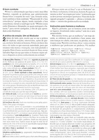 357 1TIMÓTEO 1 — 2
O bom combate
18 Esta é a adm oestação que faço a você, m eu filho
Tim óteo, segundo as profecias que anteriorm ente
foram feitas a respeito de você:' que, firm ado nelas,
você com bata o bom c o m b a te / 19m antendo fé e boa
co n sciência/ porque alguns, tendo rejeitado a boa
consciência, vieram a naufragar na f é / 20 Entre esses
estão H im eneu e Alexandre, os quais entreguei a Sa­
tanás,"' para serem castigados, a fim de que apren­
dam a não blasfem ar.
A prática da oração. Um só Mediador
2
Antes de tudo, pois, exorto que se use a prática
de súplicas, orações, intercessões, ações de gra­
ças, em favor de todos os homens. 2Orem em favor dos
reis e de todos os que exercem autoridade, para que
vivamos vida mansa e tranquila, com toda piedade e
respeito. 3Isto é bom e aceitável diante de Deus, nosso
Salvador, 4que deseja que todos os hom ens sejam sal­
vos e cheguem ao pleno conhecim ento da v e rd a d e /
5Porque existe um só Deus* e um só M e d ia d o / en­
tre Deus e os homens, Cristo Jesus, homem, 6o qual a si
mesmo se deurf em resgate por todos/’testem unho que
se deve prestar em tempos oportunos. ^ Para isto fui de­
signado p reg ad o / e apóstolo — afirm o a verdade, não
m into — , m estre dos gentios na fé e na verdade.
Instruções para homens e mulheres
8Quero, portanto, que os hom ens orem em todos
os lugares, levantando mãos santas,5 sem ira e sem
anim osidade.
9Da mesma form a, que as m ulheres/1 em traje de­
cente, se enfeitem com m odéstia e bom senso, não
com tranças no cabelo, com ouro, ou pérolas, ou com
roupas caras, lOporém com boas obras,' como convém
a m ulheres que professam ser piedosas. 11A m ulher
51.18 U m 4.14 riT m 6.12;2T m 4.7 «1.19 U m 3.9 MTm6.21
» 1 .2 0 ICo 5.5 « 2 .4 Tt 2.11 í>2.5 1Co8.6 «Hb9.1S
82.6 Gl 1.4; Tt 2.14 «M t20.28 f2.7 2Tm1.11 92.8 SI 141.2
* 2.9 IPe 3.3-5 '2.10 At 9.36; U m 5.10
1.18 meu filho Timóteo. Cf Intro. e tc. segundo os profecias
(4.14). Profecias sâo palavras de poder divino; cf. n. 1Co 14.1.
combata (6.12). Entre plenamente na batalha. Cf. n. Jo 10.10:
ns. Ef 6.10-18. firm ado nelas. As profecias, que são de alto
valor, como indicado aqui. o bom combate (Um 4.7).
1.19 mantendo fé e boa consciência (v. 5: 3.9; 4.2: cf. ns.
At 23.1: 24.16). tendo rejeitado a boa consciência. Alerta!
Desperte! Os primeiros passos para perder a fé começam com 0
endurecer do coração (4.2), quando damos passos de desobe­
diência. Esta possibilidade não é hipotética; ela já era bem real
no tempo de Paulo (v, 20) e continua sendo em nosso tempo. O
numero de ex-evangélicos está crescendo de forma alarmante.
Até certas igrejas e denominações não se identificam mais com
ser evangélico, especialmente nos EUA e na Europa.
1.20 Ensino falso como 0 de Elimeneu (2Tm 2.17) precisa ser
cortado do Corpo para que não seja contagioso.
2.1 Antes de tudo. Como prioridade geral1exorto (gr. paraka-
leo). Cf. n. Jo 14.16. Devemos orar sem cessarem favor de todas
as pessoas que conhecemos. Cf. n, Mc 1.35 e oito estudos sobre
oração a partir de Sl 23.
2.2 em fav o r dos reis. Paulo nos incentiva a orar pelas autori­
dades como grupo estratégico.
Nota pratica: pense na quantidade e na profundidade de
suas críticas as autoridades; pense também na quantidade e
na profundidade de suas orações por essas pessoas. Algo pre­
cisa mudar em você7 E, se mudasse, quais seriam alguns efeitos
dessa mudança? com toda piedade (gr. Eusebeo). M uito mais
que religiosidade. Devoção, vivência com Deus, ter 0 caráter de
Deus, santidade. Em inglês, godlmess. Paulo usa esta palavra
nove vezes neste livro, numero maior do que no resto do NT
todo (2.2.10; ,3.16; 4.7-8; 6.3,5-6.11). Que desafio e que privilégio
- viver com Deus e ter seu caráter!
2.3 Isto é bom e aceitável. Rm 12.2. nosso Salvador (1.1;
4.10). Cf. n At 5.31.
2.4 pleno conhecimento (gr. epiginosko). Uma forma intensiva
de g/nosko. Cf. n, Tt 1.1.
2.5 Jesus como 0 único caminho para 0 Pai é uma ofensa para a
maioria das pessoas que não 0 conhecem. O v. 6 explica 0 mo­
tivo de ele ser 0 único caminho (Hb 9.15; cf. n. Jo 14.6).
2.6 em tempos (kairós; cf. n. Mc 1.15) oportunos (cf. 2Tm 4.1-2).
Quando o coração da outra pessoa está aberto. Até esse ponto,
é bem melhor fazer boas perguntas, esperando que 0 Espírito
possa usá-las para provocar fome e sede. Cf. duas perguntas
diagnosticas valiosas no evangelismo (med. Mc 8.14-21). Para
crescer em seu evangelismo pessoal, cf. modulo de oito estudos
que começa em 2Co 5.14-21.
2.7 Para isto fu i designado (vs, 1,12). Devemos ser como Paulo
aqui e poder expressar 0 nosso chamado (sonho) em uma oração.
2.8 levantando mãos santas. Para orar de forma eficaz (v. 1),
não podemos ter pecado em nossas vidas. Por isso vale a pena
ter um período de confissão antes de entrar em intercessão,
sem ira e sem animosidade. Temos que ser pessoas resolvi­
das, sanadas. Sem isso acabaremos orando e ministrando de
nossa carne e desejos, e não da pureza e poder plenos de Jesus.
2.9 Da mesma form a... mulheres. O ponto de partida para ho­
mens e mulheres é 0 mesmo, em traje decente. Pedro também
ressalta que a beleza interior é muito superior à beleza exte­
rior (IPe 3.1-4). bom senso (v, 15). Do gr. sophrosune. De forma
sóbria (cf. ns. 2Tm 1.7; Tt 2.2). Não se pode traduzir adequada­
mente ao português. O grego significa uma limitação voluntária
da liberdade de pensamento e comportamento (Zodhiates).
Esta palavra é a chave interpretativa dos vs. 9-15. Como cristãs,
as mulheres eram iguais aos homens. O perigo era que pode­
riam exagerar seu novo sta tu s e liberdade.
2.11 A mulher (gr. gune). Pode ser traduzido como uma mu­
lher ou uma esposa. Já que 0 v. 12 fala do marido, faz sentido
traduzir o v. 11 como “a mulher”. Isso resolve muito debate, in­
dicando que as esposas deveriam resolver suas perguntas em
casa e não no meio do culto, aprenda. A mulher deve apren­
der, diferentemente do que era permitido na cultura geral, em
silêncio (gr. hesuchia). Esta expressão poderia ser traduzida
como “tranquilamente", isto é, “sem causar distúrbio”, como em
outros lugares (2Ts 3.12; Um 2.2: IPe 3.4) O espírito de aprendiz
deve caracterizar as mulheres - como também os homens.
 