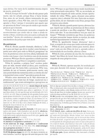 393 HEBREUS 11
suas ofertas. Por m eio da fé, tam bém m esm o depois
de m orto, ainda fa la /
5 Pela fé, Enoque foi levado6 a fim de não passar pela
morte; não foi achado, porque Deus o havia levado.
Pois, antes de ser levado, obteve testem unho de que
havia agradado a Deus. 6De fato, sem fé é impossível
agradar a D e u s / porque é necessário que aquele que
se aproxim a de Deus5 creia que ele existe e que recom ­
pensa os que o buscam.
7Pela fé, Noé, divinam ente instruído a respeito de
acontecim entos que ainda não se viam e sendo te­
m ente a Deus, construiu um a arca para a salvação de
sua fam ília.h Assim, ele condenou o m undo e se to r­
nou herdeiro da justiça que vem da fé.
O s p a tria rc a s
8Pela fé, Abraão, quando chamado, obedeceu,' a fim
de ir para um lugar que devia receber como herança; e
partiu sem saber para onde ia. 9Pela fé, peregrinou7 na
terra da promessa como em terra alheia, habitando em
tendas com Isaque e jacó, herdeiros com ele da mesma
promessa. 10Porque Abraão aguardava a cidade que tem
fundamentos, da qual Deus é o arquiteto e construtor.
11Pela fé, também , a própria Sarafc recebeu poder
para ser mãe, mesmo sendo já idosa, pois considerou
fiel aquele que lhe havia feito a promessa. 12Por isso,
tam bém de um só homem, praticam ente morto, saiu
um a posteridade tão numerosa como as estrelas do céu"
e inumerável como a areia"1que está na praia do mar.
i3Todos estes m orreram na fé. Não obtiveram as
promessas, mas viram -nas de longe, saudaram -na e
confessaram " que eram estrangeiros e peregrinos na
com ele (11.4,16,35,40; 12.24; cf. tc.). mesmo depois de morto,
ainda fa ia . Para quem tem ouvidos para ouvir (cf. n. M t 11.15).
11.6 Dois grandes desafios para ateus e agnósticos; (1) crer
que Deus existe; (2) crer que ele quer ser encontrado (2Cr 16.9;
Jr 29.13; Jo 4.23). Deus se revelou de três grandes formas para
quem quiser encontra-lo: (1) a criação, cujo ápice foi o próprio
ser humano, criado à imagem de Deus; (2) sua Palavra (cf. ns.
2Tm 3.16-17), aberta a quem busca, fechada a quem não quer
ouvir (cf. ns. M t 13.12-18); e (3) a maior revelação de todas, a
pessoa de Jesus Cristo (cf. ns. Jo 1.14; At 5.42).
1 1.7 temente a Deus (cf. Pv 1.7).
11.8 Peia fé, Abraão, quando chamado. A fé ouve o que os
outros não ouvem. Todo chamado é um ato de fé. obedeceu.
A fé sempre leva à ação (cf. med. Jo 5.19-20,30; Intro. e tc. Tg).
Cada herói neste capítulo mostrou sua fé em ação. partiu sem
saber para onde ia (cf. n. 2.8-9).
11.9 Pela fé, peregrinou (vs. 15.37; cf. ns. 2Co 5.20).
11.10 Deus é o arquiteto e construtor (cf. n. 3.6).
11.13 viram-nas de longe, saudaram -na e confessaram
(v. 27: cf. ns. Mc 8.22-26; Lc 7.44; Intro. 1Pe). eram estrangei­
ros e peregrinos na terra (cf. Si 84.5).
11.15 teriam oportunidade de voltar (10.58; Gn 24.5-6).
11.17-19 ofereceu Isaque (Gn 22.1-19). Em alguns momentos so­
mos chamados a “sacrificai" algo que é de sumo valor para nós. Pode
terra. 14Porque os que falam desse m odo m anifestam
estar procurando um a p átria.0 15E, se, na verdade, se
lem brassem daquela de onde saíram , teriam oportu­
nidade de voltar. i6M as, agora, desejam um a pátria
superior, isto é, celestial. Por isso, Deus não se enver­
gonha deles, de ser cham ado o seu Deus, porque lhes
preparou um a cidade.
17Pela fé, Abraão, quando posto à prova, ofereceu Isa­
que. Aquele que acolheu as promessas de Deus estava
a ponto de sacrificar o seu filho unigénito,5 i8do qual
havia sido dito: "A sua descendência virá por meio de
Isaque."17l9Abraão considerou que Deus era poderoso
até para ressuscitar Isaque dentre os mortos, de onde
tam bém figuradam ente o recebeu de volta."
20 Pela fé, igualm ente Isaque abençoou5 Jacó e
Esaú, a respeito de coisas que ainda estavam para vir.
21 Pela fé, Jacó, quando estava para m orrer, aben­
çoou" cada um dos filhos de José e, apoiado sobre a
extrem idade do seu bordão, adorou a Deus.
22 Pela fé, José, próxim o do seu fim , fez m enção do
êxodo" dos filhos de Israel, bem como deu ordens a
respeito de seus próprios ossos.
M o is é s
23 Pela fé, Moisés, apenas nascido, foi ocultado por
seus pais durante três m e s e s / porque viram que o
4 G n 4.10; Hb 12.24 H 1 .5 Gn 5.21-24 711 .6 H b 13.2l SHb7.25
*1 1.7 Gn 6.13-22; IPe 3.20 '11.8 Gn 12.1-5 711.9 Gn 35.27
*11.11 Gn 18.11-14;21.2 711.12Gn15.5 '” Gn22.17 "11.13G n23.4
011.14 Hb 13.14 (>11.17 Gn 22.1-19 <711.18 Gn 21.12
<11.19 Rm 4.17,21 >11.20 Gn 27.27-29,39-40 '11.21 Gn 47.31— 48.20
"11.22 Gn 50.24-25; Êx 13.19 m .2 3 Êx 2.2; A t 7.20
bem ser algo que o próprio Deus nos deu: o cônjuge, um filho ou uma
filha, os nossos pais, uma casa ou até nosso ministério. Se seguirmos
o caminho das pedras, como Abraão, iremos em frente com a con­
fiança de que Deus irá resolver qualquer lacuna que aparecer, por
conta do nosso sacrifício (cf. ns. Mc 10.29-30: Jo 12.23-24).
11.18 Quando não entendemos Deus, temos que procurar a
perspectiva de que ele é fiel a tudo que falou. Se em algum mo­
mento a escuridão se aproximar e houver pouca luz, andemos
nessa pouca luz. À medida que formos fieis à Palavra. Deus nos
dará mais luz.
11.20-21 Pela fé, igualmente Isaque abençoou... Pela fé,
Jacó... abençoou. Gn 48.9.
11.21 Pela fé, Jacó... cada um dos filhos de José. Nesta pas­
sagem (vs. 8-22) há algo unico: cinco gerações de heróis da fé
por nome sem interrupção: Abraão, Isaque, Jacó, José e os dois
filhos de José (Efraím e Manassés, que se tornaram dois chefes
de tribos de Israel). Já que no AT não houve grandes referências
ao discipulado de uma geração para outra na época dos juízes e
reis e dali em diante, esta história é marcante. Cada um desses
heróis se destaca por seu investimento nos seus filhos, sendo
exemplos de diversas formas de discipulado, ainda no AT. Isto é
um grande incentivo para o nosso discipulado começar em casa.
11.23 seus pais. Quase anonimos; eles marcaram a história
por sua fé.
 