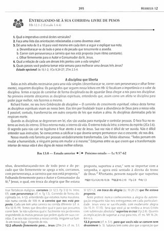 395 Hebreus 12
E n t r e g a n d o - s e à s u a c o r r i d a : l i v r e d e p e s o s
Hb 12.1-2 (Estudo 1.4.4)
1. Qual o imperativo central destes versículos?
2. Faça uma lista das orientações relacionadas a como devemos viver.
3. Dê uma nota de 0 a 10 para você mesmo em cada item a seguir e explique sua nota.
a. Desembaraçar-se de todo o peso e do pecado que tenazmente o assedia.
b. Correr com perseverança a carreira que nos está proposta (num ritmo constante).
c. Olhar firmemente para o Autor e Consumador da fé, Jesus.
4. Qual a relação de cada um desses três pontos com a vida simples?
5. Quais passos você poderia tomar esta semana para melhorar uma dessas três áreas?
Estudo opcional: Jo 15.1-2; lCo 9.24-27; 2Tm 2.3-4.
A disciplina que liberta
Todas as três atitudes necessárias para uma vida simples (desembaraçar-se, correr com perseverança e olhar firme­
mente), requerem disciplina. Os parágrafos que seguem nossa leitura em Hb 12 focalizam a importância e o valor da
disciplina. Temos a opção de caminhar de forma disciplinada ou de aguardar Deus chegar a nós para nos disciplinar.
No primeiro instante abraçamos as disciplinas espirituais, entendendo que, assim como um atleta se disciplina para
poder jogar melhor, nós fazemos o mesmo.
Richard Foster, no seu livro Celebração da disciplina - O caminho do crescimento espiritual, coloca desta forma:
as disciplinas espirituais visam ao nosso bem. Elas têm por finalidade trazer a abundância de Deus para a nossa vida.
É possível, contudo, transformá-las em outro conjunto de leis que matam a alma. As disciplinas dominadas pela lei
respiram morte.
Quando as disciplinas se degeneram em lei, elas são usadas para manipular e controlar pessoas. O foco fica no ex­
terno ao invés do interno. O foco externo mata; o interno dá vida. O externo trata da letra; o interno do espírito (2Co 3.6).
O segredo para não cair no legalismo é ficar atento à voz de Jesus. Sua voz não é difícil de ser ouvida. Não é difícil
entender suas instruções. Se começarmos a calcificar o que deveria sempre permanecer vivo e crescente, ele nos dirá.
Nosso mundo está faminto por pessoas verdadeiramente transformadas. Liev Tolstói observou: "Todos pensam em
mudar a humanidade, e ninguém pensa em mudar a si mesmo." Estejamos entre os que creem que a transformação
interior de nossa vida é alvo digno de nosso melhor esforço.
Rm 13.8 — Estudo anterior ♦ | Próximo estudo — Lc 9.57-62
nhas, desem baraçando-nos de todo peso e do pe­
cado que tão firm em ente se apega a nós, corram os,
com perseverança, a carreira que nos está proposta,"
2olhando firm em en te para o A utor e Consum ador da
fé /’ Jesus, o qual, em troca da alegria que lhe estava
proposta, suportou a cruz,c sem se im p o rtar com a
vergonha, e agora está sentado à direita do trono
de D e u s / 3Portanto, pensem naquele que suportou
“ 12.1 1C o9.24;Hb 10.36 M 2 .2 H b 2 .1 0 <Fp2.8 <<Hb1.3
tru ir fortalezas malignas, corramos (Jr 12.5: Fp 3.12-14: Intro.
Ef). com perseverança (cf. n. Tg 1.3). Correndo de forma dis­
ciplinada (vs. 4-12), entendendo que estamos numa maratona,
não numa corrida de 100 m. a carreira que nos está pro­
posta. Cada um tem uma carreira ou corrida diferente (cf. n,
ICo 12.15-19). Temos que descobrir qual é para que possamos
correr bem. Se não sabemos qual e, facilmente nos perderemos
respondendo às muitas pessoas que pedem ajuda em suas cor­
ridas. E se nós não corremos a nossa corrida, ninguém vai fazê-
-lo em nosso lugar. Depende de nós.
12.2 olhando firm em ente para... Jesus (2Tm 2 4; cf. ns. 3.1;
Sl 123.1-2). em troca da alegria (Lc 10.20-21) que lhe estava
proposta.
Nota prática: nunca conhecerem os a alegria da autone-
gaçâo enquanto não nos entregarm os em cada p a rticu la ri­
dade, Jesus vivia se sacrificando, com exuberante alegria
(Jo 15.11; 17.13). Será que você já se rendeu a Jesus Cristo
com subm issão absoluta)’ suportou a cruz (Fp 2.8). Q uanto
às im plicações de suportar a cruz para nós, cf. ns, M t 16.24;
Rm 6.6.
12.3 pensem (cf. n. 3.1). para que vocês não se cansem nem
desanimem (v. 5). Satanás tem como alvo que a oposição que
 