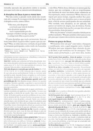 Hebreus 12 396
tam anha oposição dos pecadores contra si m esmo,
para que vocês não se cansem nem desanim em .
A disciplina de Deus é para o nosso bem
4Na luta contra o pecado vocês ainda não resisti­
ram até o sangue 5e se esqueceram da exortação que
é dirigida a vocês, como a filhos:
"Filho meu, não despreze
a correção que vem do Senhor,
nem desanim e quando
você é repreendido por ele;
6 porque o Senhor corrige a quem am a
e castiga todo filho a quem aceita.”"
7E para disciplina que vocês perseveram . Deus os
trata como filhos. E qual é o filho a quem o pai não cor-
rige?^ 8Mas, se estão sem essa correção, da qual todos
se tornaram participantes, então vocês são bastardos
*1 2 .5 -6 Pv 3.11-12; Jó 5.17 *12.7 Pv 13.24 512.11 Fp 1.11
* 12.12 Is 35.3 ' Jó 4.4 il2 .1 3 P v 4 .2 6 *12.14 Rm 12.18 'M t 5.8;
IJo 3.2 '” 12.15 Dt 29.18
e não filhos. 9Além disso, tínham os os nossos pais hu­
manos, que nos corrigiam , e nós os respeitávamos;
não havemos de estar em m uito m aior submissão ao
Pai espiritual e, então, viveremos? lOPois eles nos cor­
rigiam por pouco tem po, segundo m elhor lhes pare­
cia; Deus, porém , nos disciplina para o nosso próprio
bem, a fim de sermos participantes da sua santidade.
11 Na verdade, toda disciplina, ao ser aplicada, não
parece ser m otivo de alegria, mas de tristeza. Porém,
mais tarde, produz fruto pacífico aos que têm sido por
ela exercitados, fruto de justiça.3
l2Por isso, levantem*1as mãos cansadas e fortaleçam os
joelhos vacilantes.' i3Façam caminhos retos7para os seus
pés, para que o manco não se desvie, mas seja curado.
Firmes na graça de Deus
14 Procurem viver em p azA com todos e busquem
a santificação, sem a qual ninguém verá o Senhor.1
15Cuidem para que ninguém fique afastado da gra­
ça de Deus, e que nenhum a raiz de am argura,"’ bro­
tando, cause perturbação, e, por m eio dela, m uitos
enfrentamos nos leve à murmuração, à blasfêmia, à redução da
marcha e até mesmo à desistência.
12.4-13 À medida que andarmos de forma disciplinada, tere­
mos menos disciplina externa para suportarmos. Ainda assim,
vamos errar (cf. n. Tg 3.1-2) e precisaremos de correção. Essa
correção, feita em amor, é um presente divino.
12.5 não despreze a correção que vem do Senhor (Pv 1.7,23;
3.11-12; 5.12-14; 12.1; Jr 2.30). Correção não á rejeição, apesar
de que uma pessoa profundamente ferida ou rejeitada pode
percebê-la assim. Quando formos corrigidos ou confrontados,
não devemos desanimar. Devemos sentir tristeza (v, 11) que
nos motive a mudanças, nem desanime quando você é re­
preendido por ele. Não devemos recuar e afastar-nos quando
corrigidos. Devemos aprender a agradecer a oportunidade de
crescer e a força que Deus e/ou outra pessoa está nos dando
para que avancemos.
12.6-9 Se amamos as pessoas com as quais caminhamos, es­
taremos envolvidos em ajudá-ías a correr melhor. Às vezes isso
requer ganhar o direito de ser ouvido. Mas, com o passar do
tempo, se ficamos quietos ao vermos problemas em suas vidas,
não as amamos de fato. Às vezes fazemos isso porque não que­
remos correr o risco de perder a amizade. Neste caso, estamos
amando mais a nós mesmos do que a elas. O verdadeiro amor
joga fora o medo (1Jo 4,18) e sabe confrontar em amor. Em con­
trapartida, nossos relacionamentos devem se caracterizar bem
mais por amor e aceitação do que por confronto e correção.
12.9 em muito maior submissão ao Pai. Quando corrigidos,
devemos procurar ouvir a voz de Deus em relação à área em
que erramos. Não devemos reagir e resistir, assim perdendo o
crescimento espiritual proposto.
12.10 nos disciplina para o nosso próprio bem. Não para o
seu próprio contentamento! A disciplina não é castigo, e sim
uma correção para nos edificar e fortalecer, a fim de. A disci­
plina com propósito ajuda muito. Quando vemos e abraçamos
sua finalidade, conseguimos pagar o preço, sermos participan­
tes da sua santidade. Isto é, para nos tornar mais como Jesus.
12.11 produz fru to pacifico... fru to de justiça. A disciplina
produz bons frutos, frutos do Espírito. Fugir dela produz obras
da carne, egocentrismo, aos que têm sido por ela exercita­
dos. Capacitados, treinados. Todos os heróis bíblicos grande­
mente usados por Deus foram primeiro testados e refinados.
12.12-13 os mãos cansadas. Enfraquecidas. Possivelmente
indique um indivíduo sobrecarregado, cansado e até esgotado,
os joelhos vacilantes. Cambaleando, falhando, pisando em
falso, perdendo a forca. Nestes vs. sobre ajudar pessoas ne­
cessitadas. o foco não é o pecado, e sim o apoio de que elas
precisam. O apoio tem que ser o contraponto à disciplina dos
versículos anteriores. Pode ser que haja pecado a ser confes­
sado: mas pode ser que a maior necessidade seja um ambiente
de amor e aceitacão em que as pessoas ganham confiança para
abrir o coração e revelar suas feridas (seja curado) que as ha­
viam levado a posturas e perspectivas erradas. Seja curado.
Cf. n. Tg 5.17.
12.14-29 Esta é a quinta e última de cinco grandes advertên­
cias nesta carta (cf. n. 2.1-4).
12.14 Procurem viver em paz. Sejam pessoas de paz (cf. n.
Lc 10.5-7). busquem a santificação (cf. n. 2Co 7.1; tc. 2Pe).
sem a qual ninguém verá o Senhor (cf. n. M t 5.8).
12.15 Cuidem (gr. episkopouentes). Vigiem. A palavra grega,
em forma substantivada, é "bispo”. É como aquele que cuida da
pessoa amada gravemente doente para que ninguém fique
afastado da graça de Deus (cf. ns. 10.24-26: At 20.28-31). raiz
(1Tm 6.10) de am argura (Ef 6.4; Cl 3.19). Uma frustração, uma
decepção ou um momento de ira que acaba sendo nutrido se
torna uma brecha; e uma brecha na qual convivemos por algum
tempo se torna uma fortaleza ou, mudando a metáfora, uma
erva daninha com espinhos que invade e contamina tudo ao
seu redor. Não há que tratar apenas os sintomas ou as expres­
sões visíveis do problema; a raiz tem que ser arrancada com
batalha espiritual e cura interior.
12.16 nenhum impuro (cf. ns. Tt 1.15). A impureza é colocada
aqui no mesmo nível da amargura - duas raízes contagiosas
 