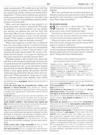 397 HEBREUS 1 2 — 13
sejam contam inados. 16E cuidem para que não haja
nenhum im puro ou profano, com o foi Esaú, o qual,
por um prato de com ida, vendeu o seu direito de pri-
m o g e n itu ra /17Vocês sabem tam bém que, posterior­
m ente, querendo herd ar a bênção, foi rejeitado,0 pois
não achou lugar de arrependim ento, em bora, com lá­
grim as, o tivesse buscado.
13 Ora, vocês não chegaram ao fogo palpável e ar­
dente, à escuridão, às trevas, à tem pestade, l9ao toque
da trom beta e ao som de palavras tais, que aqueles
que ouviram isso pediram que não lhes fosse dito
mais n a d a / 20pois já não suportavam o que lhes era
ordenado: "Até um anim al, se tocar o m onte, será ape­
drejado." q 21 Na verdade, o espetáculo era tão horrível,
que Moisés disse: "Sinto-m e aterrado e trêm ulo!"r
22Mas vocês chegaram ao m onte Sião e à cidade do
Deus vivo, a Jerusalém celestial/ e a m ilhares de anjos,
e à universal assembleia 23e igreja dos prim ogênitos
arrolados nos céus/ e a Deus, o Juiz de todos," e aos
espíritos dos justos aperfeiçoados, 24e a Jesus, o M e­
diador da nova a lia n ç a / e ao sangue da aspersão que
fala coisas superiores ao que fala o próprio A bel.11'
25Tenham cuidado e não recusem ouvir aquele que
fala. Pois, se não escaparam aqueles que recusaram ou­
vir quem divinam ente os advertia sobre a te rra / m uito
menos escaparemos n ó s / se nos desviarmos daquele
que dos céus nos adverte. 26Naquele tempo, a voz dele
abalou a terra; agora, porém , ele prom ete, dizendo:
"Ainda uma vez, farei trem er não só a terra, mas tam ­
bém o céu."z 27Ora, esta palavra: "ainda uma vez" signi­
fica a remoção dessas coisas abaladas, como tinham
sido feitas, para que perm aneçam as coisas que não são
abaladas.
28 Por isso, recebendo nós um Reino inabalável, re­
tenham os a graça, pela qual sirvam os a Deus de modo
agradável," com reverência e santo temor. 29Porque o
nosso Deus é fogo consum idor/
Os deveres sociais
Seja constante o am or fraternal." 2Não se
esqueçam da h o s p ita lid a d e / pois alguns,
praticando-a, sem o saber acolheram a n jo s /
3Lem brem -se dos p re s o s / como se estivessem na
cadeia com eles; dos que sofrem m aus-tratos, como
se vocês mesmos fossem os m altratados.
4Digno de honra entre todos seja o m atrim ônio,
bem como o leito conjugal sem mácula; porque Deus
julgará os im puros e adúlteros."
5Que a vida de vocês seja isenta de avareza. Contentem-
-se com as coisas que vocês tê m / porque Deus disse: "De
m aneira alguma deixarei você, nunca jamais o abando­
narei."3 6Assim, afirmemos confiantemente:
"O Senhor é o m eu auxílio, não tem erei;
que me poderá fazer o hom em ?”,'
»12.16 Gn 25.29-34 «12.17 Gn 27.30-40 P12.18-19 Êx 19.16-22;
20.18-21; Dt 4.11-12; 5.22-27 412.20 Êx 19.12-13 H 2 .2 1 D t9 .1 9
512.22 Gl 4.26; Hb 11.10; Ap 21.2 <12.23 Lc 10.20 “ 2Tm 4.8
*1 2 .2 4 Hb 7.22; 8.6;9.15; 13.20 «,Gn4.10; Hb 11.4 *1 2 .2 5 Êx 20.19
/H b 2.3 z12.26 Ag 2.6 «12.28 Hb 13.21 <>12.29 D t 4.24
»13.1 Rm 12.10; 1Ts4.9 *1 3.2 Rm 12.13; 1Pe 4.9 «Gn 18.1-8; 19.1-3
*1 3.3 M t 25.36; Hb 10.34 «13.4 K o 6.9 *13.5 Fp 4.11 SDt 31.6-8;
Js 1.5 *1 3 .6 S1118.6
que destroem vidas, ou profano. Alguém que não dá valor as
coisas espirituais.
12.17 não achou lugar de arrependimento, embora, com
lágrimas, o tivesse buscado. Não sabemos os detalhes,
mas bem possivelmente as lágrimas fossem tristeza segundo
o mundo e não segundo Deus. Sendo assim, não era sinal de
arrependimento.
12.18-24 O Deus que nos fala não e um Deus temeroso, com
quem corremos risco de morte. É um Deus que nos ama e que
deu a sua vida por nos. Ele nos adotou, e somos uma família.
12.25 Tenham cuidado e não recusem ouvir aquele que
fala. Devemos prestar muita atenção, senão pode ser que per­
camos a graça que ele quer nos oferecer (cf. n. 3.7).
12.26-29 Quando nos sentimos abalados, podemos agradecer
Deus por sua obra purificadora em nossas vidas. Ele está remo­
vendo o que é abalável para que apenas o inabalável (o caráter
dele) fique. O temporário, o terreno pode ser abalado: o eterno
e celestial nunca. A Igreja pode ser abalada; o Reino nunca.
12.28 um Reino inabalável (cf. n. M t 19.50; Intro. e tc. Mt).
O que você está fazendo é inabalável? Vai durar para a eterni­
dade;
12.29 o nosso Deus é fogo consumidor (Sl 97.3; Is 33.14).
Nosso Deus consome tudo que não presta (1Co 3.12-15).
13.1 Seja constante. No início, quando não conhecemos tan­
to certas pessoas, e fácil amá-las; porém precisamos continuar
assim mesmo quando elas revelam aspectos que dificultam o
nosso amor. o am or fratern al. Cf. Jo 8.1-11.
13.2 hospitalidade (cf n. 1Pe 4.9). sem o saber acolheram
anjos (M t 25.44-45).
13.3 Lembrem-se dos presos (M t 25.37-40,44-46). dos que
sofrem maus-tratos. Os oprimidos, os abusados.
13.4 Digno de honra entre todos seja o matrimônio. Deve­
mos priorizar o nosso m atrim ônio e animar os nossos irmãos
a fazer o mesmo. Deus julgará os impuros (cf. ns. Tt 1.15) e
adúlteros (cf. n. 1Co 6.9).
13.5 isento de avareza (cf ns M t 6.19-24). Contentem-se
(1Tm 6.6.8; cf. n. Fp 4.11-12). nunca jam ais o abandonarei. O
medo do abandono é um dos piores. Isso requer um profundo
trabalho de restauração (cf. n. Lc 4.18-19).
13.6 “O Senhor é o meu auxílio...” (Sl 118.6; Rm 8.31). Forte ajuda.
Proteção. Defensor. "... não temerei...” (cf. ns. 2Tm 1.7; IPe 5.7-8).
13.7,17 Como podemos levar mais alegria aos nossos lí­
deres espirituais? Seguindo cinco verbos nestes versículos:
(1) Lembrem-se: honrando-os e surpreendendo-os de forma po­
sitiva; (2) considerando atentam ente: observando, percebendo
a graça e os propósitos de Deus neles; (3) imitem: seguindo a
fé e o exemplo deles (cf. n. 1Co 11.1). (4) Obedeçam: fazendo-
-os saber o que recebemos e como praticamos seu conselho.
(5) sejam submissos: sujeitando a eles de coração, sendo inter­
dependentes.
 