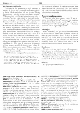 Hebreus 13 398
Os deveres espirituais
1Lem brem -se dos seus guias, os quais pregaram a
palavra de Deus a vocês; e, considerando atentam ente
o fim da vida deles, im item a fé que tiveram ,' 8jesus
Cristo, ontem e hoje, é o mesmo e o será para sem pre.7
9Não se deixem envolver por doutrinas diferentes e
estranhas/' porque o que vale é ter o coração confir­
m ado com graça1 e não com alimentos,™ pois nunca
tiveram proveito os que com isto se preocuparam ,
lüPossuímos um altar do qual os que m inistram no
tabernáculo não têm direito de comer. 11 Pois aque­
les anim ais cujo sangue é trazido pelo sumo sacer­
dote para dentro do Santo dos Santos, como sacrifício
pelo pecado, têm o corpo queim ado fora do acam pa­
m ento.'1 i2Por isso, tam bém Jesus, para santificar o
povo,0 pelo seu próprio sangue, sofreu fora da cidade.p
l3Saiamos, pois, a ele, fora do acam pam ento, levando
a m esma desonra que ele suportou. l4N a verdade,
não temos aqui cidade perm anente, mas buscamos a
que há de v i r / 15Por meio de Jesus, pois, ofereçamos
a Deus, sempre, sacrifício de lo u v o r/ que é o fruto de
lábios que confessam o seu nom e.s16Não se esqueçam
da prática do bem e da m útua cooperação, pois de tais
sacrifícios Deus se agrada."
17Obedeçam aos seus guias“ e sejam submissos a
'13.7 Hb 6.12 713.8 S1102.27; Hb 1.12; 7.24 *13.9 Ef 4.14
OCo 1.21 m Rm 14.17; Hb 9.10 »13.11 Lv 16.27 «13.12 Hb 10.10
PJo 19.17 413.14 Hb 11.10,16:12.22 '13.15 Si 50.14,23:1Pe 2.5
5Os 14.2 '13.16 Fp 4.18 "13.17 Hb 13.7 "13.18 Rm 15.30; ITs 5.25
» A t 23.1; Hb 9.14 *13.19 Fm 22 713.20 Jo 10.11; IPe 2.25; 5.4
"H b 7.22; 8.6; 9.15; 12.24 «13.21 1Pe 5.10 * Fp 2.13 '13.24 Hb 13.7
eles, pois zelam pela alm a de vocês, como quem deve
prestar contas. Que eles possam fazer isto com ale­
gria e não gem endo; do contrário, isso não trará p ro ­
veito nenhum para vocês.
Recomendações pessoais
18Orem por n ó s / pois estamos certos de que te­
mos a consciência lim pa," querendo em todas as
circunstâncias fazer o que é correto. 19 Peço com in ­
sistência que vocês façam isto, para que eu lhes seja
restituído o m ais depressa possível. '
Doxologia
20Ora, o Deus da paz, que trouxe de volta dentre
os m ortos o nosso Senhor Jesus, o grande Pastor das
ovelhas,1' pelo sangue da eterna a lia n ç a / 21 aperfei­
çoe vocês em todo o b e m / para que vocês possam
fazer a vontade dele. Que ele opere em nós o que é
agradável diante d e le /1 por m eio de Jesus Cristo, a
quem seja a glória para todo o sem pre. /ãmém!
Saudações
22Irmãos, peço que suportem esta palavra de exor­
tação, porque, na verdade, escrevi de forma bem re­
sumida. 23Saibam que o irm ão Tim óteo foi posto em
liberdade. Se ele vier logo, irei vê-los na companhia dele.
24Saúdem todos os seus g u ia s / bem como todos
os santos. Os da Itália m andam saudações.
Bênção
25A graça seja com todos vocês.
13.9 Não se deixem envolver por doutrinas diferentes e es­
tranhas (cf. ns. 1Tm 1.5-4: 6.3-5).
13.14 não temos aqui cidade perm anente (cf n. 11.9)
13.15 sempre (cf. ns. Fp 4.4; ITs 5.16.18; Intro. e tc. Fp). ofe­
reçamos a Deus... sacrifício de louvor (cf. n. Ef 5.19; n. sobre
louvor a Deus em Ap 4.11).
13.16 prática do bem (cf. n. M t 5.16; Intro. e tc. Tg). mútua coo­
peração (cf. ns. At 2.44-45; 2Co 8.13-15; meds. 2Co 8.1-5.13-15;
IPe 1.22). Os sacrifícios que Deus quer são “verticais” (v. 15), entre
o homem e ele. e “horizontais" (v. 16), servindo uns aos outros.
13.17 Obedeçam, em gr. peitho, “seja persuadido”. Esta pa­
lavra não é comum para obediência. Ela indica mais uma pre­
disposição a confiar, prestar atenção e alinhar-se. aos seus
guias (v. 7; 1Co 15.15-16; ITs 5.12-13; 1Tm 5.17; IPe 5.1-5). Você
sabe quem são os seus guias7 Você tem mentores ou disci-
puladores que andam ao seu lado ou apenas tem líderes não
envolvidos em sua vida7 e sejam submissos a eles (gr. hupei-
ko). Concedam (cf. ns. Rm 13.1-7; Ef 5.22), Não independentes
(Jz 21.25; Pv 18.1). como quem deve prestar contas (Is 9.15-17;
M t 25.14-30: ITm 5.22). Todo líder também deve estar debaixo
de autoridade, não gemendo (Jr 13.17). A palavra aqui é a mes­
ma usada em Rm 8.23.26. isso não trará proveito nenhum
para vocês. Quando líderes e seguidores estão se relac tonan­
do bem, ambos acabam sendo fonte de graça uns para os ou­
tros. O mal de um causa problemas para o outro (Sl 106.32-33).
Nota prática: alguns benefícios de seguir as orientações dos
nossos líderes espirituais: (I) cobertura e proteção espiritual
(Éx 17.11-12), o que nos leva a errar menos; (2) receber a Pa­
lavra; (3) ter um exemplo de vida e de fé; (4) ter alguém com
dedicação especial a nosso favor; (5) trazer alegria para eles
e, consequentemente, bênçãos para nós; (6) dar força para
eles em vez de tirar força deles; (7) receber graça e sabedoria;
(8) ganhar espaço para exercer nosso chamado.
13.19 Peço com insistência (v. 22). Veja n Rm 12.1.
13.20 o grande Pastor das ovelhas. O exemplo para todo lí­
der pastoral (IPe 5.3-4).
13.21 aperfeiçoe vocês (gr. katartizo: cf. n. Ef 4.12). Ele nos
capacitou, opere em nós (cf. n. Fp 2 13).
13.23 Timóteo (cf. Intro. ITm).
13.25 A graça seja com todos vocês. Cf n. ICo 16.23.
 