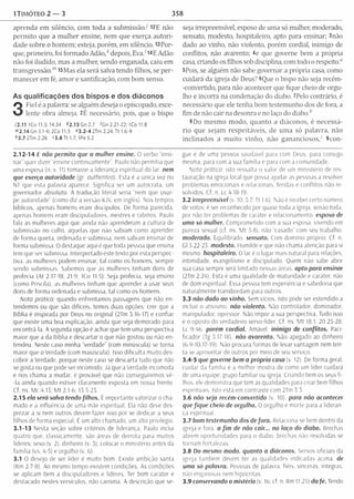 1TIMÓTEO 2 — 3 358
aprenda em silêncio, com toda a subm issão/ 12E não
perm ito que a m ulher ensine, nem que exerça autori­
dade sobre o homem; esteja, porém, em silêncio. ^ P o r­
que, prim eiro, foi form ado Adão,k depois, Eva/14E Adão
não foi iludido, mas a mulher, sendo enganada, caiu em
transgressão."1l5M as ela será salva tendo filhos, se per­
m anecer em fé, am or e santificação, com bom senso.
As qualificações dos bispos e dos diáconos
3
Fiel é a palavra: se alguém deseja o episcopado, exce­
lente obra almeja. 2É necessário, pois, que o bispo
12.11 ICo 11.3; 14.34 *2.13 Gn 2.7 'G n 2.21-22; IC o 11.8
">2.14 Gn 3.1-6; 2Co 11.3 « 3 .2 -4 2Tm 2.24; Tt 1.6-9
*3 .7 2Tm 2.26 f3 .8 T t 1.7; 1Pe5.2
2 .12-1 4 E não permito que a mulher ensine. O verbo ensi­
nar" quer dizer "ensine continuam ente”. Paulo não permitia que
uma esposa (n. v. 11) tomasse a liderança espiritual do lar. nem
que exerça autoridade (gr. authenteo). Esta é a única vez no
NT que esta palavra aparece. Significa ser um autocrata, um
governador absoluto. A tradução literal seria “nem que usur­
pe autoridade” (como diz a versão KJV, em inglês). Nos tempos
bíblicos, apenas homens eram discípulos. De forma parecida,
apenas homens eram discipuladores, mestres e rabinos. Paulo
fala às mulheres aqui que ainda não aprenderam a cultura de
submissão no culto, aquelas que não sabiam como aprender
de forma quieta, ordenada e submissa, nem sabiam ensinar de
forma submissa. O destaque aqui é que toda pessoa que ensina
tem que ser submissa. Interpretado este texto por esta perspec­
tiva. as mulheres podem ensinar, tal como os homens, sempre
sendo submissas. Sabemos que as mulheres tinham dons de
profecia (At 2.17-18; 21.9: ICo 11.5). Seja profecia, seja ensino
(como Priscila), as mulheres tinham que aprender a usar seus
dons de forma ordenada e submissa, tal como os homens.
Noto prática: quando enfrentamos passagens que não en­
tendemos ou que são difíceis, temos duas opções: crer que a
Bíblia é inspirada por Deus no original (2Tm 3.16-17) e confiar
que existe uma boa explicação, ainda que seja demorado para
encontrá-la. A segunda opção é achar que tem uma perspectiva
maior que a da Bíblia e descartar o que não gostou ou não en­
tendeu. Neste caso minha “verdade” (com minuscula) se torna
maior que o Verdade (com maiúscula). Isso dificulta muito des­
cobrir a Verdade, porque neste caso se descarta tudo que não
se gosta ou que pode ser incômodo. Já que a Verdade incomoda
e nos chama a mudar, é provável que não conseguiremos vé-
-la ainda quando estiver claramente exposta em nossa frente.
Cf. ns. Mc 4.13; M t 2,1-6; 13.3-23.
2.15 ela será salva tendo filhos. E im portante valorizar o cha­
mado e a influência de uma mãe espiritual. Ela não deve des­
prezar a si nem outros devem fazer isso por se dedicar a seus
filhos de forma especial. É um alto chamado, um alto privilégio.
3.1-13 Nesta seção sobre critérios de liderança, Paulo inclui
quatro que. classicamente, são áreas de derrota para muitos
líderes: sexo (v, 2). dinheiro (v. 3), colocar o ministério antes da
família (vs. 4-5) e orgulho (v, 6).
3.1 O desejo de ser líder é muito bom. Existe ambição santa
(Rm 2.7-8). Ao mesmo tempo existem condições. As condícões
se aplicam bem a discipuladores e líderes. Ter bom caráter é
destacado nestes versículos, não carisma. A descrição que se-
seja irrepreensível, esposo de uma só mulher, moderado,
sensato, modesto, hospitaleiro, apto para ensinar; 3não
dado ao vinho, não violento, porém cordial, inimigo de
conflitos, não avarento; 4e que governe bem a própria
casa, criando os filhos sob disciplina, com todo o respeito.0
5Pois, se alguém não sabe governar a própria casa, como
cuidará da igreja de Deus? 6Que o bispo não seja recém-
-convertido, para não acontecer que fique cheio de orgu­
lho e incorra na condenação do diabo. 7Pelo contrário, é
necessário que ele tenha bom testemunho dos de fora, a
fim de não cair na desonra e no laço cio diabo.*
8Do m esm o modo, quanto a diáconos, é necessá­
rio que sejam respeitáveis, de um a só palavra, não
inclinados a m uito vinho, não gananciosos/ 9con-
gue é de uma pessoa saudável para com Deus, para consigo
mesma, para com a sua família e para com a comunidade.
Nota pratica: isto ressalta o valor de um ministério de res­
tauração na igreja local que possa ajudar as pessoas a resolver
problemas emocionais e relacionais, feridas e conflitos não re­
solvidos. Cf. n. Lc 4.18-19.
3.2 irrepreensível (v. 10: 5.7: Tt 1.6). Não é receber certo número
de votos; é ser reconhecido por quase toda a igreja, senão toda,
por não ter problemas de carater e relacionamento, esposo de
uma só mulher. Comprometido com a sua esposa, vivendo em
pureza sexual (cf. ns. M t 5.8); não "casado" com seu trabalho.
moderado. Equilibrado, sensato. Com domínio próprio. Cf. n.
Gl 5.22-23. modesto. Humilde e que não chama atenção para si
mesmo, hospitaleiro. O lar é o lugar mais natural para relações,
intimidade, evangelismo e discipulado. Quem não sabe abrir
sua casa sempre sera limitado nessas áreas, apto para ensinar
(2Tm 2.24). Esta é uma qualidade de maturidade e caráter, não
de dom espiritual. Essa pessoa tem experiência e sabedoria que
naturalmente transbordam para outros.
3.3 não dado ao vinho. Sem vícios. Isto pode ser estendido a
incluir o ativismo. não violento. Não controlador, dominador,
manipulador, opressor, Não impor a sua perspectiva. Tudo isso
e o oposto do verdadeiro servo-líder. Cf. ns. M t 18.1; 20.25-28;
Lc 9.46. porém cordial. Amável, inimigo de conflitos. Paci­
ficador (Tg 3.17-18). não avarento. Não apegado ao dinheiro
(6.9-10.17-19). Não procura formas de levar vantagem nem ten­
ta se aproveitar de outros por meio de seu serviço.
3.4-5 que governe bem a própria casa (v. 12). De forma geral,
cuidar da família é a melhor mostra de como um líder cuidará
de uma equipe, grupo fam iliar ou igreja. Criando bem os seus fi­
lhos, ele demonstra que tem as qualidades para criar bem filhos
espirituais. Isto está em contraste com 2Tm 3.3.
3.6 não seja recém-convertido (v 10). para não acontecer
que fique cheio de orgulho. O orgulho é morte para a lideran­
ça espiritual.
3.7 bom testemunho dos de fo ra. Relaciona-se bem dentro da
igreja e fora. o fim de não cair... no laço do diabo. Brechas
abrem oportunidades para o diabo: brechas não resolvidas se
tornam fortalezas.
3.8 Do mesmo modo. quanto a diáconos. Servos oficiais da
igreja também devem ter as qualidades indicadas acima, de
uma só palavra. Pessoas de palavra, fiéis, sinceras, íntegras,
não enganosas nem hipócritas.
3.9 conservando o mistério (v. 16: cf. n. Rm 11.25) da fé. Tendo
 