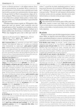 1Timóteo 4 — 5 360
rejeite as fábulas profanas6' e de velhas caducas. Exer­
cite-se, pessoalmente, na piedade, 8Pois o exercício fí­
sico para pouco é proveitoso, mas a piedade para tudo
é proveitosa, porque tem a promessa da vida que agora
é e da que há de vir. 9Fiel é esta palavra e digna de in­
teira aceitação. 10Ora, é para esse fim que trabalham os
e nos esforçamos, porque temos posto a nossa espe­
rança no Deus vivo/ Salvador de todos,especialm ente
dos que creem.
11 Ordene estas coisas e ensine-as. 12Ninguém o des­
preze por você ser jovem ;h pelo contrário, seja um
exemplo para os fiéis/ na palavra, na conduta, no amor,
na fé, na pureza. l3Até a m inha chegada/ dedique-se à
leitura pública das Escrituras, à exortação, ao ensino.
i4Não seja negligente para com o dom que você re-
f 4.7 1Tm 1.4;2 T m 2.16;4.4;Tt 1.14 *4.101Tm 3.15 51Tm 2.4
*4 .1 2 1Co 16.11 'Tt 2.7 J4.13 1Tm 3.14 *4.14 2Tm 1.6
OTm 1.18 <"4.15 Js 1.8; SI 19.14 "F p l.2 5
4.8 o exercício físico (gr. gymnasio). de onde vem a palavra
"ginásio". Esta expressão, ligada ao v. 7, poderia ser traduzida
como “treinamento'' ou "capacitação’', para pouco é provei­
toso. O exercício físico é básico e fundamental para quem quer
manter seu corpo em forma; mas o proveito disso é pequeno se
não entendemos que é também uma disciplina espiritual feita
para nos aproximar de Jesus e de seus propósitos para nós. Se
o exercício físico é pouco proveitoso em comparação com o es­
piritual. quão im portante é o exercício espiritual!
4.9 Fiel é esta palavra (3 1).
4.10 para esse fim . A eficácia do evangelho. Vida com pro-
posito. nos esforçamos (6.12). Cf. ns. Cl 1.28-29. nosso espe­
rança. Cf. ns Rm 8.29-25; Cl 1.27. Salvador. Cf. n, At 5.31.
4.12 Ninguém o despreze por você ser jovem. Nem por con­
ta do seu gênero, etnia, nacionalidade, classe social, personali­
dade, dom, chamado ou qualquer outra dimensão de sua vida.
Pensando na mocidade, os que já não são jovens devem investir
de forma profunda e intencional para levantar a geração emer­
gente. Se essas pessoas se tornam mentores de jovens, pode ser
sua maior contribuição ao Remo de Deus1pelo contrário, seja
um exemplo para os fiéis. Jovens e jovens adultos (ou outros
que se sentem menosprezados), acordem (cf. n. Ef 5.19; tc. Ef).
Vocês têm mais liberdade como solteiros ou até como casados
sem filhos para servir ao Senhor do que terão depois. Aprovei­
tem essa liberdade! Cf. n. ICo 7.32. na palavra. 2Tm 3.16-17. na
conduta. 2Tm 5.10. na pureza (1.5). Cf. n. 3.2.
Nota prática: Agnes, menina de treze anos. se tornou már­
tir em 303 d.C. Aqueles que iriam matá-la, incentivaram-na a
reconsiderar a sua fé por eia ser apenas criança. Ela respondeu:
“Posso ser uma criança, mas a fé não habita nos anos, e sim no
coração".
4.13 dedique-se. Tenha foco. Não caia em fazer um pouco de
tudo sem ser bom ou excelente em nada. Isto se aplica especial­
mente a nossos dons (v. 19).
4 .14 Não seja negligente. Palavras especialmente relevan­
tes para alguém inseguro ou desanimado que recua do minis­
tério para com o dom que você recebeu. Cf ns. 2Tm 1.6-8.
m ediante profecia. Cf. n. 1.18. imposição das mãos (5.22;
2Tm 1.6; At 6.6). Cf. n. At 6.6.
cebeu,,f o qual lhe foi dado m ediante profecia/ com a
imposição das mãos do presbitério. 15M edite estas coi­
sas”' e dedique-se a elas, para que o seu progresso seja
visto por todos.” i6Cuide de você mesmo e da doutrina.
Continue nestes deveres; porque, fazendo assim, você
salvará tanto a si mesmo como aos que o ouvem.
Como tratar os que creem
5
Não repreenda um hom em m ais velho; pelo con­
trário, exorte-o como você faria com o seu pai.
Trate os mais jovens como irm ãos, 2as m ulheres mais
velhas, como mães, e as mais jovens, como irmãs, com
toda a pureza.
As viúvas
3Honre as viúvas que não têm ninguém para cuidar
delas. 4Mas, se algum a viúva tem filhos ou netos, que
estes aprendam prim eiro a exercer piedade para com
a própria casa e a recom pensar os seus pais, pois isto
4.15 Medite estas coisas. Na verdade, “medite" poderia ser
traduzido como “ocupe-se” ou “seja diligente", para que o seu
progresso seja visto por todos (Fp 3.12-19). Como líderes, não
devemos fugir da prestação de contas, atividade que deixa
claro como estamos caminhando. Devemos entender que essa
prestação e para nos ajudar a melhorar, para que possamos ser
o modelo que queremos ser para outras pessoas.
4.16 Cuide de você mesmo e da doutrina. E um imperativo
com dois aspectos sequenciais. Ninguém tem o direito de cuidar
da doutrina se não está sendo cuidado. Nós somos a doutrina.
A teologia (conhecimento de Deus) sempre é autobiográfica.
Cuide de si mesmo (Gl 6.1). Você é a maior responsabilidade de
mordomia que você tem. Cf. n. At 20.28. fazendo assim, você
salvará tanto a si mesmo (ICo 9.27) como aos que o ouvem
(Êx 18.17-18). Paulo não está falando aqui da vida eterna, mas da
vida humana. Quantos pastores e lideres, quantos país e mães
se perderam no caminho, e seus seguidores ou filhos espirituais
ou carnais se perderam junto com eles. A responsabilidade de
um líder é grande porque tanto suas vitórias como suas falhas
são difundidas num campo bem maior. Cf. ns. Tg 3.1-2.
5.1-2 Tai como em Tt 2.1-9, Paulo relaciona a doutrina (9.16)
com formas práticas de como viver, O padrão para relaciona­
mentos na Igreja é a família. Très características principais de
uma família saudável são amor, respeito e alegria.
Nota pratica: a qualidade, ou a falta dela, no m atrim ônio e
na família do pastor ou dos líderes afeta profundamente os re­
lacionamentos em uma igreja. Por isso é necessário que os ca­
samentos e as famílias sejam saudáveis, como também que haja
ensino sobre relacionamentos. Poucos ministérios na igreja são
tão estratégicos como os que focalizam os relacionamentos
(como nas células ou grupos familiares), matrimônio, a família,
as relações e a restauração.
5.3-16 Instrução sobre viuvas. Ao mesmo tempo, as viúvas são
vulneráveis e especialmente livres para servir. Paulo dá dicas para
assegurar que sejam protegidas ao mesmo tempo em que incen­
tiva que aproveitem para se dedicar ao ministério se seus fiíhos
já forem crescidos. Na igreja precisamos valorizar as viúvas, os
viúvos e as pessoas aposentadas, tanto quanto proteger essas
pessoas em áreas nas quais são mais vulneráveis, estimulando-as
 