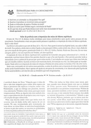 361 1TIMÓTEO 5
E s t r a t é g ia s p a r a o c r e s c i m e n t o
lTm 4.11-16 (Estudo 1.7.7)
1. Você tem um orientador ou discipuiador? Por quê?
2. Quantos imperativos se encontram nesta passagem?
3. Quais as indicações de apoio a Timóteo no texto?
4. Quais as razões para Timóteo seguir a orientação de Paulo?
5. Em qual das áreas que Paulo destaca você sente mais necessidade de focar?
Estudo opcional: l_c8.11-15; 2Tm 3.10-17; Hb 5.11-14.
Valor da profecia com a imposição das mãos de líderes espirituais
O texto de lTm 4.11-16 destaca muitas estratégias para nosso crescimento e para ajudar outras pessoas em seu
crescimento. Possivelmente o mais raro para muitas pessoas é a profecia e a imposição de mãos de líderes espirituais.
Qual o valor disso?
A profecia é uma palavra que vem de Deus (cf. n. iCo 14.1). Para quem é sensível ao Espírito Santo, seu valor é difícil
de medir. Essa palavra, ainda mais se estiver ligada a uma passagem bíblica, acaba sendo viva, eficaz e mais afiada do
que uma espada de dois gumes, penetrando fundo (cf. n. Hb 4.12). Vivifica. Norteia. Muda-nos. Eleva-nos. Dá-nos nova
coragem, poder e, no caso específico de Timóteo, um dom espiritual.
A imposição de mãos de líderes espirituais tem o potencial de transmitir uma graça sobrenatural (cf. n. At 6.6). A
autoridade espiritual desses líderes lhes permite discernir o que o Pai está fazendo; e lhes permite perceber tanto a
necessidade como o potencial da pessoa por quem estão orando. É um trabalho em equipe que é bem mais forte do
que um trabalho solitário. Quando acontece num momento kairós, de transição ou crise, seu efeito pode ser transfor­
mador. Paulo refere-se à imposição de mãos em relação a Timóteo em vários outros momentos (lTm 1.18; 2Tm 1.6-7).
Neste caso, como pode ser em outros casos parecidos, a união de profecia com a imposição de mãos do presbitério
acaba sendo transformadora. Não é apenas um ajuste ou um passo de crescimento; é ser alavancado pelo Espírito de
forma surpreendente a um nível de vida ou ministério que nem imaginávamos.
Lc 10.38-42 — Estudo anterior ♦ | Próximo estudo — Jo 21.15-17
é aceitável diante de Deus.0 5Aquela que é viúva de
fato e não tem ninguém para cuidar dela espera em
Deus e persevera em súplicas e orações, noite e dia.
6Entretanto, a que se entrega aos prazeres, mesmo
viva, está m orta. 7Ordene estas coisas, para que sejam
irrepreensíveis. 8Ora, se alguém não tem cuidado dos
seus e especialm ente dos da própria casa, esse negou
a fé e é pior do que o descrente.
9Não seja inscrita senão viúva que tenha mais de
sessenta anos de idade, tenha sido esposa de um só
m arido lüe seja recom endada pelo testem unho de
boas obras: se criou filhos, se exercitou hospitalidade,
se lavou os pés dos santos, se socorreu os atribulados,
se viveu na prática zelosa de toda boa o b ra /
para serem ativas no ministério. Especialmente nesta época, a
maioria que se aposenta ainda tem boa saúde e vigor para servir
de forma significativa. Entre outras coisas, elas têm um potencial
grande para serem mentores ou discipuladores.
5.6 O hedonismo, a filosofia de se entregar ao prazer, é oco.
Tem a aparência de alegria, mas está vazio por dentro.
11Mas não inclua na lista viúvas mais novas, por­
que, quando seus desejos fazem com que se afastem
de Cristo, querem casar, l2tornando-se condenáveis
por anularem o seu prim eiro compromisso. l3Além do
mais, aprendem tam bém a viver ociosas,0 andando de
casa em casa; e não somente ficam ociosas, mas ainda
se tornam fofoqueiras e introm etidas,d falando o que
não devem. HQuero, portanto, que as viúvas mais no­
vas casem / criem filhos, sejam boas donas de casa e
não deem ao adversário motivo algum para falar m al de
n ó s /15Pois algumas já se desviaram, seguindo Satanás.
»5.4 Ef 6.1-2 &5.10 1Tm2.10 <5.132Ts3.11 ^IP e 4.15
e5.14 ICo 7.9 Ó Tm 6.1;T t 2.5
5.8 A família tem que ser a prioridade antes do ministério
(3.4-5). Quem não cuida bem do seu cônjuge e da sua família,
não é bom crente, muito menos um líder exemplar.
5.9-10 As viúvas maduras e os aposentados que ainda são ativos
devem estar firmemente envolvidos em ministérios de forma sig­
nificativa - se eles têm o caráter que corresponde a esse papel.
 