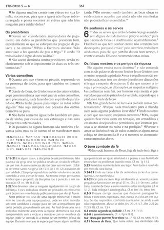 1Timóteo 5 — 6 362
l6Se algum a m ulher crente tem viúvas em sua fa­
m ília, socorra-as, para que a igreja não fique sobre­
carregada e possa socorrer as viúvas que não têm
ninguém para cuidar delas.-9
Os presbíteros
U D evem ser considerados m erecedores de paga­
m ento em dobro os presbíteros que presidem bem,
especialmente os que se esforçam na pregação da pa­
lavra e no e n s in o / 18Po ís a Escritura declara: "Não
am ordace o boi quando ele pisa o trigo."1E ainda: "0
trabalhador é digno do seu salário."7
i9N ão aceite denúncia contra presbítero, senão ex­
clusivam ente sob o depoim ento de duas ou três tes­
te m u n h a s /
Vários conselhos
20 Quanto aos que vivem no pecado, repreenda-os
na presença de todos, para que tam bém os dem ais
tem am .
21Diante de Deus, de Cristo jesus e dos anjos eleitos,
peço com insistência que você guarde estes conselhos,
sem preconceito, nada fazendo com espírito de parcia­
lidade. 22Não tenha pressa para im por as mãos sobre
alg uém / Não seja cúmplice dos pecados dos outros.
Conserve-se puro.
23Não beba som ente água; beba tam bém um pou­
co de vinho, por causa do seu estômago e das suas
frequentes enferm idades.
240s pecados de alguns hom ens são notórios e le­
vam a juízo, mas os de outros só se m anifestam mais
95.16 1Tm 5.3-4 *5.17 ITs 5.12 i 5.18 Dt 25.4; 1Co 9.9 iM t 10.10;
Lc 10.7 *5.19 Dt 17.6; 19.15; Mt 18.16 '5.22 Um 3.10
m5.25 SI 37.6 06.1 Ef 6.5; Tt 2.9; 1Pe 2.18 *Tt2.5 c6.2Fm16
«<6.3 Um 1.3 *6.6 Pv 15.16; Lc 3.14; Fp4.11; Hb 13.5 '6.7 Jó 1.21;
Ec 5.15 96.8 Pv 30.7-9 h6.9 Pv 23.4; 28.20
tarde. 25Do m esm o m odo tam bém as boas obras se
evidenciam e aquelas que ainda não são m anifestas
não poderão ficar escondidas."’
Os senhores e os servos
6
Todos os servos que estão debaixo de jugo conside­
rem dignos de toda honra o próprio senhor," para
que o nome de Deus e a doutrina não sejam difam ados/
2Também os que têm senhor crente não o tratem com
desrespeito, porque é irmão;" pelo contrário, trabalhem
ainda mais, pois ele, que partilha do seu bom serviço, é
crente e amado. Ensine e recomende estas coisas.
Os falsos mestres e os perigos da riqueza
3Se alguém ensina outra doutrinari e não concorda
com as sãs palavras de nosso Senhor Jesus Cristo e com
o ensino segundo a piedade, 4esse é orgulhoso e não en­
tende nada, mas tem um desejo doentio por discussões
e brigas a respeito de palavras. E daí que nascem a in­
veja, a provocação, as difamações, as suspeitas malignas,
5as polêmicas sem fim, por homens cuja m ente é per­
vertida e que estão privados da verdade, supondo que a
piedade é fonte de lucro.
6De fato, grande fonte de lucro é a piedade com o con­
tentamento." ^Porque nada trouxemos para o mundo,
nem coisa alguma podemos levar dele/ 8Tendo sustento
e com que nos vestir, estejamos contentes.9 90ra, os que
querem ficar ricos caem em tentação, em armadilhas e
em muitos desejos tolos e perniciosos, que levam as pes­
soas a se afundar na ruína e na perdição/ 10Porque o
am or ao dinheiro é raiz de todos os males; e alguns, nessa
cobiça, se desviaram da fé e a si mesmos se atorm enta­
ram com muitas dores.
O bom combate da fé
11Mas você, hom em de Deus, fuja de tudo isso. Siga a
5.19-21 Em alguns casos, a disciplina de um presbítero ou líder
pastoral da igreja deve ser pública devido ao círculo de influên­
cia que tem. As consequências de não fazer isso incluem: (I) fal­
ta de temor santo na igreja (Dt 13.11; At 5.11); (2) acusações de
pare ialidade; (3) o próprio presbítero ou líder não levar o pecado
cometido a serio e errar de novo. Ao mesmo tempo precisamos
lembrar que o propósito da disciplina não é punição, e sim res­
tauração. Cf. ns. M t 18.15-18.
5.22 Não devemos colocar ninguém rapidamente em cargos de
liderança. Esses indivíduos devem ser provados no ministério
para depois ser reconhecido publicamente o que eles já fazem.
Nota pratica: no caso de uma equipe ministerial e muito
mais no caso de uma equipe pastoral, pode ser sábio convidar
um bom candidato á equipe para ser um acompanhante por
certo período, possivelmente um ano. Ao final desse ano, se o
indivíduo realmente acrescenta à equipe, demonstra que está
comprometido com a visão e a missão e com os membros da
equipe, pode-se convidá-lo a tornar-se um membro oficial da
equipe. Durante esse ano se espera que houve alguns conflitos
que permitiram ver quão ensinável é a pessoa e sua humildade
em resolver os problemas quando errou. Cf. ns. Tg 1.1-2.
5.23 Remédios realmente têm seu lugar. Nem tudo é resolvido
por meio da cura divina.
5.24-25 Cedo ou tarde a lei da semeadura (a lei das conse­
quências) se manifestará.
6.1- 2 Dicas para escravos. Hoje em dia estes vs. servem para em­
pregados e funcionários em geral. Cf. ns. Ef 6.5-9. De novo, a dou­
trina. o nome de Deus e como vivemos estão interligados (cf, n.
5.1- 2). Toda teologia é autobiográfica. Cf. n. Rm 1.16; Intro. Rm.
6.3-5 Procure corrigir pessoas que discutem passagens bí­
blicas e conceitos espirituais, mas nunca os colocam em prá­
tica. Se não respondem, confronte-as em amor; se ainda assim
não responderem, afaste-se deles (vs. 20-21: 4.7; 2Tm 2.25-26;
Tt 3.9-11). Cf. ns. 1.3-4.
6.3 ensino segundo a piedade. Cf. ns. 2.2; Tt 1.1.
6.6-8 o contentam ento. Cf. n Fp 4.11-12.
6 .9 -1 0 os que querem fic a r ricos (vs. 17-19). Cf ns. M t 6.19-34.
6.11 homem de Deus. Que nome nobre. Sua identidade esta
 