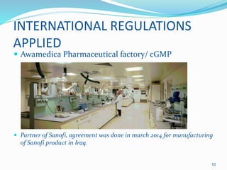 INTERNATIONAL REGULATIONS
APPLIED
 Awamedica Pharmaceutical factory/ cGMP
 Partner of Sanofi, agreement was done in march 2014 for manufacturing
of Sanofi product in Iraq.
10
 