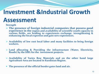 Investment &Industrial Growth
Assessment
Strength
 The presence of foreign industrial companies that possess good
experience in the region and availability of scientific youth capacity in
various fields, are leading to experiences exchange, strengthening &
enhancing the local expertise and gain new experiences.
 Availability of low cost local labor and many facilities to bring foreign
workers.
 Land allocating & Providing the infrastructure (Water, Electricity,
Roads) by the KRG for the investment projects.
 Availability of Varies Row Materials and on the other hand large
Agriculture Area are located in Kurdistan Region.
 The presence of the official border gates land and air.
13
 