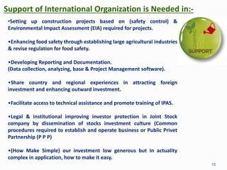 Support of International Organization is Needed in:-
15
•Setting up construction projects based on (safety control) &
Environmental Impact Assessment (EIA) required for projects.
•Enhancing food safety through establishing large agricultural industries
& revise regulation for food safety.
•Developing Reporting and Documentation.
(Data collection, analyzing, base & Project Management software).
•Share country and regional experiences in attracting foreign
investment and enhancing outward investment.
•Facilitate access to technical assistance and promote training of IPAS.
•Legal & institutional improving investor protection in Joint Stock
company by dissemination of stocks investment culture (Common
procedures required to establish and operate business or Public Privet
Partnership (P P P)
•(How Make Simple) our investment low generous but in actuality
complex in application, how to make it easy.
 