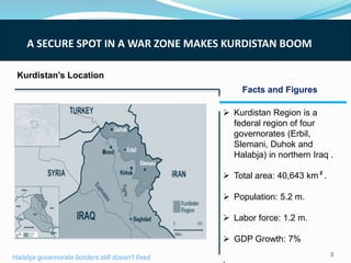 Kurdistan’s Location
A SECURE SPOT IN A WAR ZONE MAKES KURDISTAN BOOM
 Kurdistan Region is a
federal region of four
governorates (Erbil,
Slemani, Duhok and
Halabja) in northern Iraq .
 Total area: 40,643 km².
 Population: 5.2 m.
 Labor force: 1.2 m.
 GDP Growth: 7%
.
3
Facts and Figures
Halabja governorate borders still doesn't fixed
 
