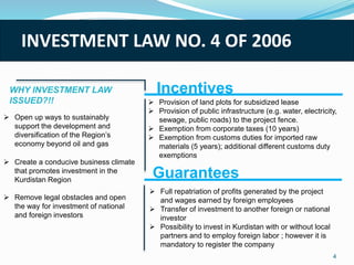 INVESTMENT LAW NO. 4 OF 2006
 Open up ways to sustainably
support the development and
diversification of the Region’s
economy beyond oil and gas
 Create a conducive business climate
that promotes investment in the
Kurdistan Region
 Remove legal obstacles and open
the way for investment of national
and foreign investors
Incentives
 Provision of land plots for subsidized lease
 Provision of public infrastructure (e.g. water, electricity,
sewage, public roads) to the project fence.
 Exemption from corporate taxes (10 years)
 Exemption from customs duties for imported raw
materials (5 years); additional different customs duty
exemptions
Guarantees
 Full repatriation of profits generated by the project
and wages earned by foreign employees
 Transfer of investment to another foreign or national
investor
 Possibility to invest in Kurdistan with or without local
partners and to employ foreign labor ; however it is
mandatory to register the company
4
WHY INVESTMENT LAW
ISSUED?!!
 