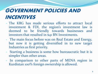 GOVERNMENT POLICIES AND
INCENTIVES
- The KRG has made serious efforts to attract local
investment & FDI, the region’s investment law is
deemed to be friendly towards businesses and
investors that resulted in $41 BN Investments.
- The main focus before was on Real Estate and Energy,
but now it is getting diversified in to new target
Industries as first priority.
- Starting a business is some how bureaucratic but it is
simpler than other areas.
- In comparison to other parts of MENA region in
Kurdistan 100% foreign ownership is allowed.
8
 