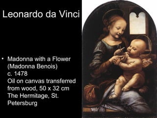 Leonardo da Vinci



• Madonna with a Flower
  (Madonna Benois)
  c. 1478
  Oil on canvas transferred
  from wood, 50 x 32 cm
  The Hermitage, St.
  Petersburg
 