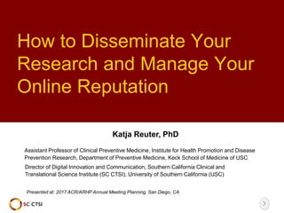 How to Disseminate Your
Research and Manage Your
Online Reputation
Presented at: 2017 ACR/ARHP Annual Meeting Planning, San Diego, CA
Katja Reuter, PhD
Director of Digital Innovation and Communication, Southern California Clinical and
Translational Science Institute (SC CTSI), University of Southern California (USC)
Assistant Professor of Clinical Preventive Medicine, Institute for Health Promotion and Disease
Prevention Research, Department of Preventive Medicine, Keck School of Medicine of USC
 