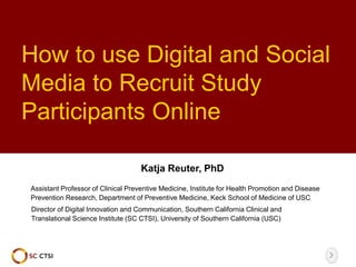 How to use Digital and Social
Media to Recruit Study
Participants Online
Katja Reuter, PhD
Director of Digital Innovation and Communication, Southern California Clinical and
Translational Science Institute (SC CTSI), University of Southern California (USC)
Assistant Professor of Clinical Preventive Medicine, Institute for Health Promotion and Disease
Prevention Research, Department of Preventive Medicine, Keck School of Medicine of USC
 