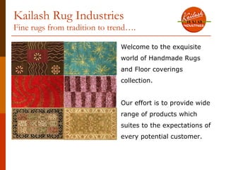 Kailash Rug Industries
Fine rugs from tradition to trend….

                              Welcome to the exquisite
                              world of Handmade Rugs
                              and Floor coverings
                              collection.


                              Our effort is to provide wide
                              range of products which
                              suites to the expectations of
                              every potential customer.
 