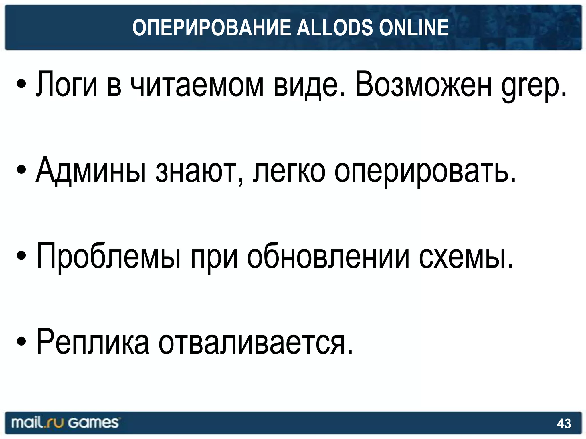ОПЕРИРОВАНИЕ ALLODS ONLINE
• Логи в читаемом виде. Возможен grep.
• Админы знают, легко оперировать.
• Проблемы при обновлении схемы.
• Реплика отваливается.
43
 