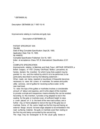 * GB784908 (A)
Description: GB784908 (A) ? 1957-10-16
Improvements relating to manhole and gully tops
Description of GB784908 (A)
PATENT SPECIFICAT lON
784,908
Date of filing Complete Specification: Sept 26, 1955.
Application Date: Feb 15, 1955.
No 4446/55.
Complete Specification Published: Oct 16, 1957.
Index at acceptance:-Class 107, B. International Classification:-E 01
f.
COMPLETE SPECIFICATION
Improvements relating to Manhole and Gully Tops I, ARTHUR SPENCER, a
British Subject, of 1167, Chorley 'Old Road, 'Bolton, Lancashire, do
hereby declare the invention for which I pray that a patent may be
granted to me, and the method by which it is to be performed, to be
particularly described in and by the following statement: -
When roads are being repaired or resurfaced, it frequently becomes
necessary to raise the covers of manholes for sewers and public
utility services, and of gullies for receiving surface water, to the
new road level.
To raise the tops of the gullies or manholes involves a considerable
amount of labour and expense, and it is the object of this invention
to provide a simple and inexpensive means whereby this can be avoided.
According to this invention, I provide a ring adapted to rest in the
seating for the gully or manhole cover, of sufficient height to raise
a cover placed on it to the level of the new road surface, and a
further ring or frame adapted to rest on the top of the gully box or
manhole frame, of the same height as the first ring and having an
external flange around its lower edge adapted to be embedded in the
road surfacing material, the gully or manhole cover then resting on
the first ring and being surrounded by the second ring.
The rings may be rectangular to fit the usual gully boxes or
 