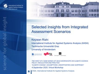 Selected Insights from Integrated
Assessment Scenarios
THE FIRST OF A NEW SERIES OF OECD WORKSHOPS ON CLIMATE SCIENCE,
POLICY, REGULATION AND PRACTICE
“CLIMATE CHANGE: ASSUMPTIONS, UNCERTAINTIES AND SURPRISES”
4 September 2020, Virtual Workshop
Keywan Riahi
International Institute for Applied Systems Analysis (IIASA)
Technische Universität Graz
University of Amsterdam
 