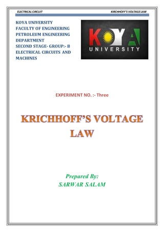 ELECTRICAL CIRCUIT KIRCHHOFF’S VOLTAGELAW
KOYA UNIVERSITY
FACULTY OF ENGINEERING
PETROLEUM ENGINEERING
DEPARTMENT
SECOND STAGE- GROUP:- B
ELECTRICAL CIRCUITS AND
MACHINES
EXPERIMENT NO. :- Three
Prepared By:
SARWAR SALAM
 