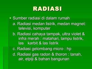 RADIASI Sumber radiasi di dalam rumah a. Radiasi medan listrik, medan magnet:  televisi, komputer b. Radiasi cahaya tampak, ultra violet &  infra merah : matahari, lampu listrik,  las  karbit & las listrik c. Radiasi gelombang micro : hp d. Radiasi gas radon & thoron : tanah,  air, elpiji & bahan bangunan 