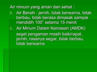 Air minum yang aman dan sehat : Air Bersih : jernih, tidak berwarna, tidak berbau, tidak berasa dimasak sampai mendidih 100” selama 15 menit Air Minum Dalam Kemasan (AMDK) segel pengaman masih baik/rapat, jernih, rasanya segar, tidak berbau, tidak berwarna 