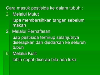 Cara masuk pestisida ke dalam tubuh : Melalui Mulut lupa membersihkan tangan sebelum makan 2.  Melalui Pernafasan uap pestisida terhirup selanjutnya diserapkan dan diedarkan ke seluruh tubuh Melalui Kulit lebih cepat diserap bila ada luka 