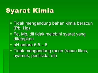 Syarat Kimia Tidak mengandung bahan kimia beracun (Pb, Hg) Fe, Mg, dll tidak melebihi syarat yang ditetapkan pH antara 6,5 – 8 Tidak mengandung racun (racun tikus, nyamuk, pestisida, dll) 