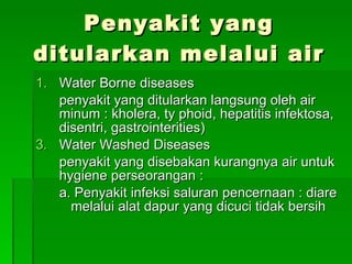 Penyakit yang ditularkan melalui air Water Borne diseases penyakit yang ditularkan langsung oleh air minum : kholera, ty phoid, hepatitis infektosa, disentri, gastrointerities) Water Washed Diseases penyakit yang disebakan kurangnya air untuk hygiene perseorangan : a. Penyakit infeksi saluran pencernaan : diare  melalui alat dapur yang dicuci tidak bersih 