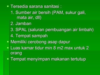 Tersedia sarana sanitasi : 1. Sumber air bersih (PAM, sukur gali,  mata air, dll) 2. Jamban 3. SPAL (saluran pembuangan air limbah) 4. Tempat sampah Memiliki cerobong asap dapur Luas kamar tidur min 8 m2 max untuk 2 orang Tempat menyimpan makanan tertutup 