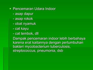 Pencemaran Udara Indoor - asap dapur - asap rokok - obat nyamuk - cat kayu - cat tembok, dll Dampak pencemaran indoor lebih berbahaya karena erat kaitannya dengan pertumbuhan bakteri mycobacterium tuberculosis, streptococcus, pneumonia, dsb 