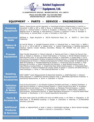 Kriebel Engineered
                                               Equipment, Ltd.
                  9 HUMPHREYS DRIVE, WARMINSTER, PA 18974
                            Phone 215-364-3400         Fax 215-364-4401
                             sales@kriebel-ltd.com    www.kriebel-ltd.com



    EQUIPMENT ▪ PARTS ▪ SERVICE ▪ ENGINEERING
              Electric, Engine Driven and Air Operated ● Centrifugal & Positive Displacement ● Vertical ●
 Pumping      Horizontal ● ANSI ● API ● AOD ● Slurry ● Submersible ● Sump ● Self-Priming ● Venturi
              Vacuum ● Vertical Turbine ● Hot Oil ● Cryogenic ● Metering ● Gear ● Fire ● Trash ●
Equipment     Magnetic Drive ● Seal-less ● High Pressure ● Process ● Chemical ● Parts ● Packages ●
              Pump Houses ● Canned Motor ● Lobe ● Peristaltic ● Pitot Tube


Mechanical    AESSeals ●     Eagle Burgmann ●        DELTA Mechanical Seals, Inc    ●   EKATO ●   John Crane
              Chesterton
  Seals
              AC and DC Motors ● Variable Frequency Drives ● Industrial Duty ● Heavy Duty ● NEMA 1,
 Motors &     4X, or 12 ● 1/8 to 500 HP ● Bypass Units ● Custom Programming ● Building Automation
  Drives      Interface Options include Modbus, DeviceNet, Metasys N2, APOGEE FLN and others      ●
              Soft Starters


 Process      Mass Transfer Equipment ● Column Internals ● Packing and Trays ● Steam Jet Vacuum Sys-
              tems ● Heaters ● Eductors ● Direct Fired Heaters ● Furnaces ● Hot Oil Filtration Systems ●
Equipment     Heat Recovery Units ● Dry Disconnect Hose Couplings ● Hose Reels ● Supply Reels ● Air &
              Gas Cooling ● Compression Filtration ● Detection ● Drying Systems ● Refrigerated, Regenerative
              & Deliquescent Air Dryers ● Medical Compressed Air Purifiers meeting Grade "D" Breathing Air &
              NFPA 99 Guidelines ● Portable Breathing Air Purifiers ● Continuous Duty Air Purifiers ● High
              Efficiency Air Purifiers ● Carbon Monoxide (CO) Monitors ● Quiet Module Cooling Towers ●
              High Efficiency Cycling Chillers ● Closed-loop Clean Water Cooling System ● Compressed Natu-
              ral Gas Dryers ● Mixers & Agitators for Liquids, Solids, & Gasses ● Dynamic and Static Mixing ●
              Heat Exchangers ● Tanks ● Tank Cleaning Machines ● Fans


 Rotating     EASY-LASER™ Laser Measurement & Alignment Systems ● Shaft Alignment ● Sheave/
Equipment     Pulley Alignment ● COMMTEST Vibration Analysis Tools ● EMOTRON Load Monitor Protection ●
              Geometrical Measurement ● Shims ● Calibration ● Service
Accessories

              Fume & Dust Extractors ● Air Filtration Systems (Portable and Fixed) ● Welding Ventilation ●
 Pollution    High Vacuum Systems ● Vehicle Exhaust Systems ● Quick Connect Duct Work ● Scrubbers:
  Control     Packed Columns and Venturi ● Thermal Oxidizers ● Flameless Thermal Oxidizers ● Steam
 & Water      Deaerators ● Vacuum Deaerators ● Condensate Return System ● Water Filters, Softeners,
              Demineralizers, and Reverse Osmosis ● Steam Specialties Accessories ● Industrial Waste Water
Treatment     Treatment ● Disinfection ● UV ● Onsite Hypochlorite Generation


  Parts &     We stock repair parts for all ANSI and most non-ANSI pumps ● Air Filters ● Regulators ● Oil
              Sight Glass ● TB WOODS Couplings ● Gauges ● Lubricators ● Bearings ● ULTRACHEM®
Accessories   Synthetic Lubricants



Additional     Goulds ● Ingersoll-Rand ● Iwaki ● Viking ● Worthington Heritage ● Byron Jackson Heritage
                                       Repairs ● Service ● Consulting ● Training
 Products
& Services

              Industrial, Pumps, Parts, Repair, Drive, Mechanical Seals, Dryers and More.            6-05RB
 