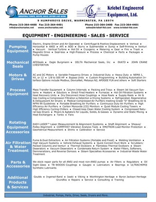 Kriebel Engineered
                                                                                    Equipment, Ltd.
                         9 HUMPHREYS DRIVE, WARMINSTER, PA 18974
  Phone 215-364-4400      Fax 215-364-4401                       Phone 215-364-3400          Fax 215-364-4401
  info@anchorsales.net   www.anchorsales.net                     sales@kriebel-ltd.com   www.kriebel-ltd.com



            EQUIPMENT ▪ ENGINEERING ▪ SALES ▪ SERVICE
                     Electric, Engine Driven and Air Operated ● Centrifugal & Positive Displacement ● Vertical ●
 Pumping             Horizontal ● ANSI ● API ● AOD ● Slurry ● Submersible ● Sump ● Self-Priming ● Venturi
                     ● Vacuum Vertical Turbine ● Hot Oil ● Cryogenic ● Metering ● Gear ● Fire ● Trash ●
Equipment            Magnetic Drive ● Seal-less ● High Pressure ● Process ● Chemical ● Parts ● Packages ●
                     Pump Houses


Mechanical           AESSeals ● Eagle Burgmann ●        DELTA Mechanical Seals, Inc      ●     EKATO ●   JOHN CRANE
                     CHESTERTON
  Seals

 Motors &            AC and DC Motors ● Variable Frequency Drives ● Industrial Duty ● Heavy Duty ● NEMA 1,
                     4X, or 12 ● 1/8 to 500 HP ● Bypass Units ● Custom Programming ● Building Automation In-
  Drives             terface Options include Modbus, DeviceNet, Metasys N2, APOGEE FLN and others ● Soft Starters



 Process             Mass Transfer Equipment ● Column Internals ● Packing and Trays ● Steam Jet Vacuum Sys-
                     tems ● Heaters ● Eductors ● Direct Fired Heaters ● Furnaces ● Hot Oil Filtration Systems ●
Equipment            Heat Recovery Units ● Dry Disconnect Hose Couplings ● Hose Reels ● Supply Reels ● Air &
                     Gas Cooling ● Compression Filtration ● Detection ● Drying Systems ● Refrigerated, Regenerative
                     & Deliquescent Air Dryers ● Medical Compressed Air Purifiers meeting Grade "D" Breathing Air &
                     NFPA 99 Guidelines ● Portable Breathing Air Purifiers ● Continuous Duty Air Purifiers ● High
                     Efficiency Air Purifiers ● Carbon Monoxide (CO) Monitors ● Quiet Module Cooling Towers ●
                     High Efficiency Cycling Chillers ● Closed-loop Clean Water Cooling System ● Compressed Natu-
                     ral Gas Dryers ● Mixers & Agitators for Liquids, Solids, & Gasses ● Dynamic and Static Mixing ●
                     Heat Exchangers ● Tanks ● Fans


 Rotating            EASY-LASER™ Laser Measurement & Alignment Systems ● Shaft Alignment ● Sheave/
Equipment            Pulley Alignment ● COMMTEST Vibration Analysis Tools ● EMOTRON Load Monitor Protection ●
                     Geometrical Measurement ● Shims ● Calibration ● Service
Accessories

                     Fume & Dust Extractors ● Air Filtration Systems (Portable and Fixed) ● Welding Ventilation ●
Air Filtration       High Vacuum Systems ● Vehicle Exhaust Systems ● Quick Connect Duct Work ● Scrubbers:
                     Packed Columns and Venturi ● Thermal Oxidizers ● Flameless Thermal Oxidizers ● Steam
  & Water            Deaerators ● Vacuum Deaerators ● Condensate Return System ● Water Filters, Softeners,
 Treatment           Demineralizers, and Reverse Osmosis ● Steam Specialties Accessories ● Industrial Waste Water
                     Treatment


  Parts &            We stock repair parts for all ANSI and most non-ANSI pumps ● Air Filters ● Regulators ● Oil
                     Sight Glass ● TB WOODS Couplings ● Gauges ● Lubricators ● Bearings ● ULTRACHEM®
Accessories          Synthetic Lubricants



Additional           Goulds ● Ingersol-Rand ● Iwaki ● Viking ● Worthington Heritage ● Byron Jackson Heritage
                                       Grundfos ● Repairs ● Service ● Consulting ● Training
 Products
& Services

                             Industrial, Pumps, Parts, Drive, Seals, Dryers and More.                          6-05RB
 