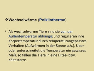 Wechselwärme (Poikilotherme)
• Als wechselwarme Tiere sind sie von der
Außentemperatur abhängig und regulieren ihre
Körpertemperatur durch temperaturangepasstes
Verhalten (Aufwärmen in der Sonne u.Ä.). Überoder unterschreitet die Temperatur ein gewisses
Maß, so fallen die Tiere in eine Hitze- bzw.
Kältestarre.

 