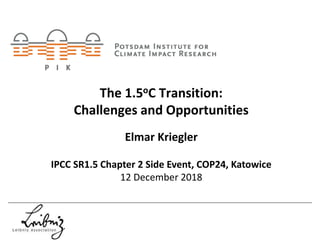 The 1.5oC Transition:
Challenges and Opportunities
Elmar Kriegler
IPCC SR1.5 Chapter 2 Side Event, COP24, Katowice
12 December 2018
 
