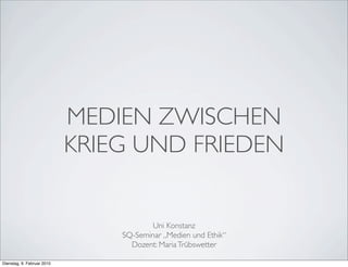 MEDIEN ZWISCHEN
                            KRIEG UND FRIEDEN


                                        Uni Konstanz
                                SQ-Seminar „Medien und Ethik“
                                  Dozent: Maria Trübswetter

Dienstag, 9. Februar 2010
 