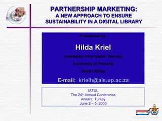 PARTNERSHIP MARKETING: A NEW APPROACH TO ENSURE SUSTAINABILITY IN A DIGITAL LIBRARY Presented by: Hilda Kriel Academic Information Service University of Pretoria South Africa E-mail:  [email_address] za ©  University of Pretoria IATUL The 24 th  Annual Conference Ankara, Turkey June 2 – 5, 2003 